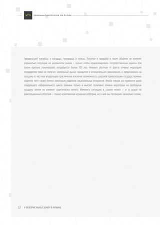К РЕФОРМЕ РЫНКА ЗЕМЛИ В УКРАИНЕ57
"вездесущие" китайцы, а канадцы, голландцы и немцы. Покупки и продажи в таких объёмах не изменят
радикально ситуацию на украинском рынке — только чтобы приватизировать государственные наделы при
таком притоке покупателей, потребуется более 100 лет. Никаких убытков от факта отмены моратория
государство тоже не получит: земельный рынок находится в относительном равновесии, и предложение на
продажу от частных владельцев практически исключит возможность широкой приватизации государственных
наделов, чего также боятся некоторые радетели национальных интересов. Иначе говоря, на горизонте даже
следующего избирательного цикла (какими только и мыслят политики) отмена моратория на свободную
продажу земли не изменит практически ничего. Изменить ситуацию в стране может — и то вовсе не
революционным образом — только комплексная аграрная реформа, но о ней мы поговорим несколько позже.
 