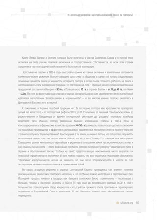 60uifuture.org
Кроме Литвы, Латвии и Эстонии, которые были включены в состав Советского Союза и в полной мере
испытали на себе режим плановой экономики и государственной собственности, во всех этих странах
сохранялись частные формы хозяйствования и была сильна кооперация.
Крестьянские партии в 1980-е годы выступали одними из самых активных и влиятельных оппонентов
коммунистическим режимам. Поэтому реформа шла снизу; в обществе с самого её начала существовало
понимание ценности земли и значимости аграрного сектора; в людях была готовность работать на земле и
восстанавливать свои фермерские традиции. По состоянию на 2014 г., средний размер сельскохозяйственных
предприятий составлял в Венгрии — 9,5 га, в Польше около 10 га, в странах Балтии — от 16 до 49 га, а в Чехии
— 133 га. По сути, во всех указанных странах аграрная реформа была во всех своих элементах и в самой своей
идеологии масштабным "возвращением к нормальности" — и во многом именно поэтому оказалась в
Центральной Европе столь успешной.
К сожалению, в Украине подобной традиции нет. За последние полтора века крестьянство претерпело
целый ряд катастроф — от последствий реформ 1861 г. до П. Столыпина, от лишений Гражданской войны до
раскулачивания и Голодомора, от времён гитлеровской оккупации до "расцвета" планового хозяйства
советского типа. Именно поэтому розданные бывшим колхозникам гектары в 1990-е годы не
консолидировались в фермерские хозяйства средних (40-50 га) размеров, позволяющих достигать экономии
на масштабах производства и эффективно использовать современные технологии; именно поэтому мало кто
стремится получить "гарантированные" Конституцией 2 га земли; и именно потому, что общество разучилось
использовать землю, оно так патологически боится, что её у него "отнимут" — олигархи или иностранцы.
Совершенно разная ментальность европейцев и украинцев в отношении земли как экономического актива и
как социальной ценности — это та важнейшая проблема, которая затрудняет реформу "европейского типа" в
Украине и обусловливает тактику "собаки на сене", предполагающую максимальное число запретов при
невысокой эффективности экономики. И хотя можно говорить, что все украинские моратории обусловлены
"происками" коррупционеров, нельзя не замечать, что они легко популяризируются в народе за счёт
эксплуатации незамысловатых штампов и примитивных фобий.
Во-вторых, аграрные реформы в странах Центральной Европы проводились как элемент политики
декоммунизации, демонтажа советского наследия, и, что особенно важно, интеграции в Европейский Союз.
Последний процесс начался в государствах бывшего советского блока стремительно — переговоры с
Польшей, Чехией и Венгрией начались в 1990-м (!) году, ещё до формального распада СССР. К 1995 г.
большинство стран получили статус кандидатов — что, с учётом прежнего опыта, практически гарантировало
вступление в Европейский Союз в диапазоне 10 лет. Важность самогó этого обстоятельства сложно
переоценить.
III. Земельная реформа в Центральной Европе: можно ли повторить?
 