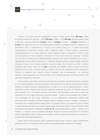 К РЕФОРМЕ РЫНКА ЗЕМЛИ В УКРАИНЕ61
В первые 5 лет после получения кандидатского статуса в Польшу пришло более $85 млрд. прямых
иностранных инвестиций, в Венгрию — около $170 млрд., в Чехию — почти $50 млрд. Фондовые индексы бирж
за 1997–2007 гг. выросли в Варшаве в 2,3 раза, в Праге — в 2,5 раза, в Таллинне — в 3,2 разa, в Будапеште — в
3,5 раза. МЫ, говорю это для того, чтобы акцентировать внимание на очевидном моменте: осознавая, что в
Европейский Союз (и, соответственно, не только в зону единого рынка, но и в общее пространство
предсказуемости и законности) вступают новые государства, активы в которых серьёзно недооценены,
западноевропейские (и не только) инвесторы начали серьёзную "игру на повышение". И земля в такой
ситуации дорожала не только (и, вероятно, не столько) как "товар, которого больше не производят", но прежде
всего как один из активов быстро реформирующихся экономик. Если сравнить динамику роста её цены с
подорожанием прочих активов, и прежде всего с развитием фондового рынка, мы вряд ли увидим особенные
отклонения. И вряд ли стоит проводить аналогии и параллели между той же Польшей, где с 2004 г. основной
фондовый индекс вырос более чем в 4 раза, и Украиной, где биржевая торговля акциями практически
прекратилась за эти годы, а стоимость сделок по слиянию и поглощению определяется только "индикативно".
Считается, что наиболее точно стоимость активов "отслеживает" цена на недвижимость — но в долларах
квартиры в Киеве подешевели за 10 лет почти втрое; стоит ли ожидать взрывного роста цен на землю, актив
куда более рискованный и сложный?
В этом мы видим существенное отличие последствий рыночных реформ в Центральной Европе и в Украине.
По сути, аграрные реформы в Центральной Европе служили одной цели: они сделали землю обычным активом,
позволив ей обретать бóльшую привлекательность по мере того, как росла привлекательность и прочих
капитальных активов. Напротив, весь характер нынешней украинской дискуссии об открытии земельного
рынка указывает на то, что киевские эксперты ждут своего рода decoupling’a: взлёта цен на землю вне
зависимости от того, что будет происходить с другими активами — и даже чуть ли не вопреки тому, что будет с
ними происходить. На наш взгляд, предполагать, что при нерешённости большинства проблем good
governance один из секторов экономики продемонстрирует тенденции, которые у соседей он показывал в
существенно иных условиях, довольно наивно. Кроме того, следует заметить, что изначальный спрос на землю
в странах Центральной Европы был создан национальными инвесторами (сейчас в Польше, Венгрии и Чехии
иностранные собственники контролируют от 0,3% до 1,1% сельскохозяйственных земель — меньше, чем в
Украине) — а в Украине, если мы правильно оцениваем ситуацию, состояния значительной части олигархов
сегодня представляют, скорее, отрицательную величину и потому на крупные инвестиции они не решатся, а
иностранный спрос давно удовлетворён.
Следует также отметить высокую степень корреляции между ценами на землю и общим экономическим
развитием страны. Так, например, стоимость земли сельскохозяйственного назначения в Голландии
 