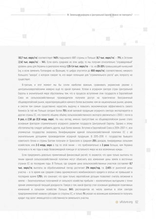 62uifuture.org
(63,7 тыс. евро/га) соответствует 140% подушевого ВВП страны; в Польше (8,7 тыс. евро/га) — 71%; в Эстонии
(2,42 тыс. евро/га) — 14%. Если взять среднюю из этих цифр, то мы получим относительно "справедливый"
уровень цены для Украины в диапазоне между 1,35-1,4 тыс. евро/га — т.е. на 20-30% превышающий нынешний
(ну, а если заменить Голландию на Францию, то цифра опустится до 800 евро/га); соответственно, никакого
большого "зазора", о котором говорят те, кто видит потенциал для "стремительного роста" цен, попросту не
существует.
В-третьих, и этот момент мы бы сочли наиболее важным, сравнивать украинские реалии с
центральноевропейскими неверно ещё по одной причине. Успехи в аграрном секторе стран Центральной
Европы в значительной мере обусловлены тем, что в процессе вступления этих государств в Европейский
Союз их сельскохозяйственные производители получили доступ на практически безграничный
общеевропейский рынок, характеризующийся намного более высокими, чем их национальные рынки, ценами,
и смогли тем самым существенно нарастить выручку и повысить экономическую эффективность своего
бизнеса (в той же Польше сегодня более 75% всей валовой продукции аграрного сектора экспортируется в
другие страны ЕС, что помогло общему объёму сельскохозяйственного экспорта увеличиться с 2000 г. почти в
9 раз, с 2,58 до 22,8 млрд. евро). На наш взгляд, именно присутствие на общеевропейском рынке стало
основным фактором стремительного аграрного развития государств Центральной Европы. Однако к этому
обстоятельству следует добавить другое, ещё более важное. Вступив в Европейский Союз в 2004–2007 гг., все
упомянутые государства оказались бенефициарами единой сельскохозяйственной политики ЕС с её
значительными дотациями производителям аграрной продукции. В 2015–2016 гг. государства бывшего
советского блока и страны Балтии получали от Брюсселя в среднем 25% доходов, генерируемых сельским
хозяйством, или 2-3 млрд. евро в год по этой линии — что приблизительно в 3 раза больше, чем Украина
получала в те же годы в виде безвозмездной помощи от остального мира на все возможные нужды.
Если предпринять довольно примитивный финансовый расчёт, то окажется, что одни только выплаты по
линии единой сельскохозяйственной политики могут объяснить все изменения цены земли в восточных
странах ЕС за последние годы. В Польше, где средняя цена сельскохозяйственных участков составляет 8,7
тыс. евро/га, выплаты за обрабатываемый гектар достигают 214 евро/год, т.е. 2,45% от рыночной цены
участка — в то время как средняя ставка одномесячного межбанковского кредита в злотых не превышает в
последнее время 1,75%: это означает, что одни только европейские дотации позволяют считать вложения в
землю — безотносительно получаемой от сельского хозяйства прибыли — исключительно выгодными с точки
зрения элементарной текущей доходности. Говоря о том, какой фактор стал основным драйвером позитивных
изменений в сельском хозяйстве Польши, 64% респондентов из числа занятых в этом секторе
предпринимателей назвали субсидии со стороны ЕС, и только 1% указал на возникшие возможности получить
кредит под залог имеющегося в собственности земельного участка.
III. Земельная реформа в Центральной Европе: можно ли повторить?
 