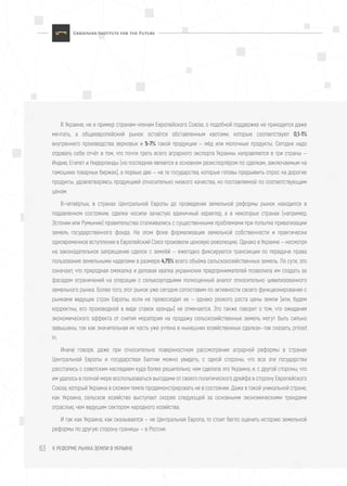 К РЕФОРМЕ РЫНКА ЗЕМЛИ В УКРАИНЕ63
В Украине, не в пример странам-членам Европейского Союза, о подобной поддержке не приходится даже
мечтать, а общеевропейский рынок остаётся обставленным квотами, которые соответствуют 0,1-1%
внутреннего производства зерновых и 5-7% такой продукции — мёд или молочные продукты. Сегодня надо
отдавать себе отчёт в том, что почти треть всего аграрного экспорта Украины направляется в три страны —
Индию, Египет и Нидерланды (но последняя является в основном реэкспортёром по сделкам, заключаемым на
тамошних товарных биржах), а первые две — не те государства, которые готовы предъявить спрос на дорогие
продукты, удовлетворяясь продукцией относительно низкого качества, но поставляемой по соответствующим
ценам.
В-четвёртых, в странах Центральной Европы до проведения земельной реформы рынок находился в
подавленном состоянии, сделки носили зачастую единичный характер, а в некоторых странах (например,
Эстонии или Румынии) правительства сталкивались с существенными проблемами при попытке приватизации
земель государственного фонда. На этом фоне формализация земельной собственности и практически
одновременное вступление в Европейский Союз произвели ценовую революцию. Однако в Украине — несмотря
на законодательное запрещение сделок с землёй — ежегодно фиксируются трансакции по передаче права
пользования земельными наделами в размере 4,75% всего объёма сельскохозяйственных земель. По сути, это
означает, что природная смекалка и деловая хватка украинских предпринимателей позволила им создать за
фасадом ограничений на операции с сельхозугодьями полноценный аналог относительно цивилизованного
земельного рынка. Более того, этот рынок уже сегодня сопоставим по активности своего функционирования с
рынками ведущих стран Европы, если не превосходит их — однако резкого роста цены земли (или, будем
корректны, его производной в виде ставок аренды) не отмечается. Это также говорит о том, что ожидания
экономического эффекта от снятия моратория на продажу сельскозяйственных земель могут быть сильно
завышены, так как значительная их часть уже учтена в нынешних хозяйственных сделках—так сказать, priced
in.
Иначе говоря, даже при относительно поверхностном рассмотрении аграрной реформы в странах
Центральной Европы и государствах Балтии можно увидеть, с одной стороны, что все эти государства
расстались с советским наследием куда более решительно, чем сделала это Украина; и, с другой стороны, что
им удалось в полной мере воспользоваться выгодами от своего политического дрейфа в сторону Европейского
Союза, который Украина в схожем темпе продемонстрировать не в состоянии. Даже в такой уникальной стране,
как Украина, сельское хозяйство выступает скорее следующей за основными экономическими трендами
отраслью, чем ведущим сектором народного хозяйства.
И так как Украина, как оказывается — не Центральная Европа, то стоит бегло оценить историю земельной
реформы по другую сторону границы — в России.
 