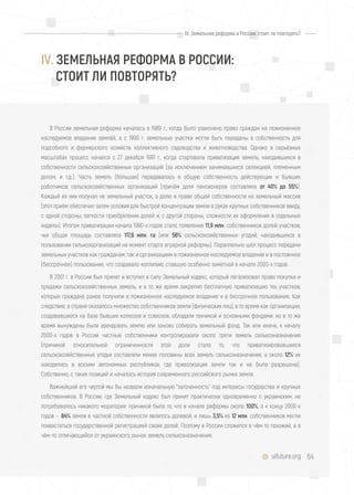 64uifuture.org
IV. Земельная реформа в России: стоит ли повторять?
В России земельная реформа началась в 1989 г., когда было узаконено право граждан на пожизненное
наследуемое владение землёй, а с 1990 г. земельные участки могли быть переданы в собственность для
подсобного и фермерского хозяйств, коллективного садоводства и животноводства. Однако в серьёзных
масштабах процесс начался с 27 декабря 1991 г., когда стартовала приватизация земель, находившихся в
собственности сельскохозяйственных организаций (за исключением занимавшихся селекцией, племенным
делом, и т.д.). Часть земель (бóльшая) передавалась в общую собственность действующих и бывших
работников сельскохозяйственных организаций (причём доля пенсионеров составляла от 40% до 55%).
Каждый из них получал не земельный участок, а долю в праве общей собственности на земельный массив
(этот приём обеспечил затем условия для быстрой концентрации земли в руках крупных собственников ввиду,
с одной стороны, легкости приобретения долей и, с другой стороны, сложности их оформления в отдельные
наделы). Итогом приватизации начала 1990-х годов стало появление 11,9 млн. собственников долей участков,
чья общая площадь составляла 117,6 млн. га (или 56% сельскохозяйственных угодий, находившихся в
пользовании сельхозорганизаций на момент старта аграрной реформы). Параллельно шёл процесс передачи
земельных участков как гражданам, так и организациям в пожизненное наследуемое владение и в постоянное
(бессрочное) пользование, что создавало коллизию, ставшую особенно заметной в начале 2000-х годов.
В 2001 г. в России был принят и вступил в силу Земельный кодекс, который легализовал право покупки и
продажи сельскохозяйственных земель, и в то же время закрепил бесплатную приватизацию тех участков,
которые граждане ранее получили в пожизненное наследуемое владение и в бессрочное пользование. Как
следствие, в стране оказалось множество собственников земли (физических лиц), в то время как организации,
создававшиеся на базе бывших колхозов и совхозов, обладали техникой и основными фондами, но в то же
время вынуждены были арендовать землю или заново собирать земельный фонд. Так или иначе, к началу
2000-х годов в России частные собственники контролировали около трети земель сельхозназначения
(причиной относительной ограниченности этой доли стало то, что приватизировавшиеся
сельскохозяйственные угодья составляли менее половины всех земель сельхозназначения, а около 12% их
находились в восьми автономных республиках, где приватизация земли так и не была разрешена).
Собственно, с таких позиций и началась история современного российского рынка земли.
Важнейшей его чертой мы бы назвали изначальную "заточенность" под интересы государства и крупных
собственников. В России, где Земельный кодекс был принят практически одновременно с украинским, не
потребовалось никакого моратория: причиной было то, что в начале реформы около 100%, а к концу 2000-х
годов — 84% земли в частной собственности являлось долевой, и лишь 3,5% из 12 млн. собственников могли
похвастаться государственной регистрацией своих долей. Поэтому в России сложился в чём-то похожий, а в
чём-то отличающийся от украинского, рынок земель сельхозназначения.
IV. ЗЕМЕЛЬНАЯ РЕФОРМА В РОССИИ:
СТОИТ ЛИ ПОВТОРЯТЬ?
 