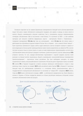 К РЕФОРМЕ РЫНКА ЗЕМЛИ В УКРАИНЕ65
Основным сходством мы бы назвали формальную принадлежность большей части участков физическим
лицам. Хотя доли в праве собственности запрещается продавать или сдавать в аренду, их можно внести в
капитал обществ, занимающихся сельским хозяйством (чем и пользовались крупные предприниматели,
платившие собственникам паёв за вступление в свой бизнес). По состоянию на 2009 г., в трёх наиболее
пригодных для сельского хозяйства федеральных округах — Центральном, Южном и Приволжском, —
гражданам принадлежало 74,6 млн. га, тогда как организациям — всего 6,1 млн. га, хотя именно здесь и
действовали все крупнейшие аграрные холдинги России. Как и в Украине — хотя и намного более "изящно" —
были ограничены возможности продать землю: выдел земельного участка оставался сложным и зависел от
воли владельцев остальных долей; преимущественное право покупки закреплялось за субъектом РФ и участок
поступал на рынок только в случае отказа и по цене, не ниже первоначально предлагавшейся; не могли быть
собственниками земли иностранные граждане и компании с долей иностранного участия, превышающей 50%
уставного капитала. По сути, граждан-собственников подталкивали к скрытой продаже участков путём
внесения в уставный капитал акционерных обществ, занимавшихся сельскохозяйственным производством
(землепользованием) — практически только российских. При этом необходимо учитывать, что ввиду
ограниченности земель сельскохозяйственного назначения в России (их доля в территории страны составляет
13% против 70% в Украине) государство остаётся основным земельным собственником в стране: в лице
различных своих структур оно владеет 92,2% всей российской земли (против 17,9% в Украине). В несколько
меньшей мере это доминирование проявляется и в отношении земель сельхозназначения: здесь в
государственной и муниципальной собственности по состоянию на 1 января 2016 г. находилось 66,5% земель,
тогда как 29,0% были в собственности граждан, а 4,5 % — в собственности юридических лиц. Таким образом, в
отличие от Украины, в России государство является не столько регулятором земельных отношений, сколько
основным собственником земли как ресурса.
Доля госсобственности на землю в Украине и России, 2016 год, %
Частная собственность Госсобственность
47,8%
Украина
52,2%
66,5%
Россия
33,5%
 