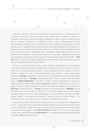 66uifuture.org
Следствием подобной системы стала исключительная сегментированность и "дезорганизованность"
российского рынка земли. На нём фигурируют "чисто" оформленные в собственность граждан или
организаций участки; доли в действующих аграрных предприятиях с землёй, внесённой в капитал; такие же
доли в компаниях, работающих на арендованных угодьях; "паевая" незарегистрированная земля;
невостребованные земельные доли (ими на правах краткосрочной аренды могут распоряжаться местные
администрации); и государственная/муниципальная земля, крайне редко продающаяся в собственность и в
большинстве случаев используемая по договорам аренды. И хотя подобная система существенно усложняла
работу аграриев, она (вместе с разделением земли на категории) создавала идеальные условия как для
давления власти на бизнес, так и для банальной коррупции. По ряду оценок, коррупционный рынок услуг
перевода земель из одной категории в другую только в Московской области оценивался в 2004–2008 гг. в $200
млн. ежегодно. Рынок сдачи в аренду государственных и муниципальных земель также является одним из
наиболее "коррупциогенных" видов бизнеса в России.
Основным отличием российской ситуации от украинской мы бы назвали довольно активный характер
скупки земель, начатый агрохолдингами и портфельными инвесторами в 2003–2005 гг. Собственно, это был тот
период, которого украинские эксперты ожидают в случае прекращения действия моратория на сделки с
землёй. За несколько лет цены на сельскохозяйственные земли, стартовав с крайне низкого уровня,
увеличились в 3,5-5 раз (справедливости ради стоит сказать, что и фондовый индекс RTS вырос в долларовом
выражении в 2004–2008 гг. в 4,25 раза). Особенно быстро росла стоимость "паевой", или неоформленной,
земли — с $60-70 до $250-300/га; к концу 2007 г. стоимость полностью оформленной в собственность
сельскохозяйственной земли впервые превысила $1 тыс./га в среднем по европейской части страны, в то
время как участки в наиболее плодородных регионах (в частности, в Краснодарском крае) оценивались в
$2,2-2,5 тыс., в Ростовской области — в $1,4 тыс., в Центральном черноземном районе — в $500-600 (к этим же
максимумам цены вплотную подошли в 2012–2013 гг.). В это время началась скупка больших объёмов
сельскохозяйственных земель не только агрохолдингами, но и непрофильными инвесторами (в первую
очередь, банками и инвестиционными компаниями). Параллельно росла и стоимость аренды — и в
большинстве случаев темп её роста существенно опережал темп прироста цен на участки.
Дополнительной особенностью российской ситуации было и то, что пока в Украине можно наблюдать лишь
отчасти — а именно, исключительно экстенсивное развитие сельского хозяйства. Несмотря на высокий спрос
на землю в 2005–2008 гг., аграрии стремились использовать лишь самые качественные участки при общем
снижении посевных площадей в стране с 84,7 до 75,2 млн. га за 2000–2010 гг.). В целом за годы реформ
площадь пашни в России сократилась с 132 до 114 млн. га, т.е. из хозяйственного оборота выпали территории,
составляющие 42% сельхозугодий Украины.
IV. Земельная реформа в России: стоит ли повторять?
 