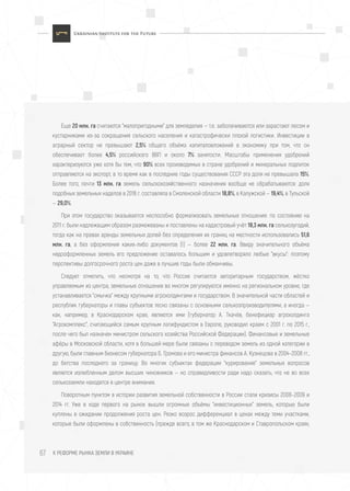 К РЕФОРМЕ РЫНКА ЗЕМЛИ В УКРАИНЕ67
Еще 20 млн. га считаются "малопригодными" для земледелия — т.е. заболачиваются или зарастают лесом и
кустарниками из-за сокращения сельского населения и катастрофически плохой логистики. Инвестиции в
аграрный сектор не превышают 2,5% общего объёма капиталовложений в экономику при том, что он
обеспечивает более 4,5% российского ВВП и около 7% занятости. Масштабы применения удобрений
характеризуются уже хотя бы тем, что 90% всех производимых в стране удобрений и минеральных подпиток
отправляются на экспорт, в то время как в последние годы существования СССР эта доля не превышала 15%.
Более того, почти 13 млн. га земель сельскохозяйственного назначения вообще не обрабатываются: доля
подобных земельных наделов в 2016 г. составляла в Смоленской области 18,8%, в Калужской — 19,4%, в Тульской
— 29,0%.
При этом государство оказывается неспособно формализовать земельные отношения: по состоянию на
2011 г. были надлежащим образом размежеваны и поставлены на кадастровый учёт 18,3 млн. га сельхозугодий,
тогда как на правах аренды земельных долей без определения их границ на местности использовались 51,6
млн. га, а без оформления каких-либо документов (!) — более 22 млн. га. Ввиду значительного объёма
недооформленных земель его предложение оставалось большим и удовлетворяло любые "вкусы": поэтому
перспективы долгосрочного роста цен даже в лучшие годы были обманчивы.
Следует отметить, что несмотря на то, что Россия считается авторитарным государством, жёстко
управляемым из центра, земельные отношения во многом регулируются именно на региональном уровне, где
устанавливается "смычка" между крупными агрохолдингами и государством. В значительной части областей и
республик губернаторы и главы субъектов тесно связаны с основными сельхозпроизводителями, а иногда —
как, например, в Краснодарском крае, являются ими (губернатор А. Ткачёв, бенефициар агрохолдинга
"Агрокомплекс", считающийся самым крупным латифундистом в Европе, руководил краем с 2001 г. по 2015 г.,
после чего был назначен министром сельского хозяйства Российской Федерации). Финансовые и земельные
афёры в Московской области, хотя в большей мере были связаны с переводом земель из одной категории в
другую, были главным бизнесом губернатора Б. Громова и его министра финансов А. Кузнецова в 2004–2008 гг.,
до бегства последнего за границу. Во многих субъектах федерации "курирование" земельных вопросов
является излюбленным делом высших чиновников — но справедливости ради надо сказать, что не во всех
сельхозземли находятся в центре внимания.
Поворотным пунктом в истории развития земельной собственности в России стали кризисы 2008–2009 и
2014 гг. Уже в ходе первого на рынок вышли огромные объёмы "инвестиционных" земель, которые были
куплены в ожидании продолжения роста цен. Резко возрос дифференциал в ценах между теми участками,
которые были оформлены в собственность (прежде всего, в том же Краснодарском и Ставропольском краях,
 
