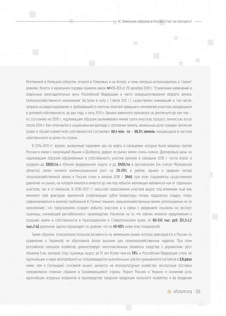 68uifuture.org
Ростовской и Липецкой областях, отчасти в Поволжье и на Алтае), и теми, которые использовались в "сером"
режиме. Власти в авральном порядке приняли закон №435-ФЗ от 29 декабря 2010 г. "О внесении изменений в
отдельные законодательные акты Российской Федерации в части совершенствования оборота земель
сельскохозяйственного назначения" (вступил в силу с 1 июля 2011 г.), существенно снижавший, в том числе,
затраты на кадастрирование и требовавший от местных властей завершить межевание участков, находящихся
в долевой собственности, за два года, к лету 2013 г. Однако заметного прогресса не достигнуто до сих пор —
по состоянию на 2016 г., надлежащим образом размежёвано менее трети участков; процесс полностью встал
после 2014 г. Как отмечается в национальном докладе о состоянии земель, земельные доли граждан (включая
право в общей совместной собственности) составляют 88,4 млн. га — 66,3% земель, находящихся в частной
собственности в целом по стране.
В 2014–2015 гг. кризис, вызванный падением цен на нефть и санкциями, которые были введены против
России в связи с оккупацией Крыма и Донбасса, ударил по рынку земли очень сильно. Долларовые цены на
надлежащим образом оформленные в собственность участки рухнули в середине 2015 г. почти втрое, в
среднем до $900/га в Южном федеральном округе, и до $420/га в Центральном (не считая Московской
области); затем начался компенсационный рост на 20-25% в рублях, однако в среднем гектар
сельскохозяйственной земли в России стоил в начале 2016 г. $445, при этом сохранялось существенное
давление на рынок, на котором имелся и имеется до сих пор избыток желающих избавиться как от отдельных
участков, так и от бизнесов. В 2016–2017 гг. масштаб предложения участков вырос под влиянием ещё как
минимум трёх факторов: временной стабилизации рубля (инвесторы готовы предлагать скидки, чтобы
зафиксироваться в валюте); требования В. Путина "изымать сельскохозяйственные земли, используемые не по
назначению", что предсказуемо создает избыток участков; и в связи с введением пошлины на экспорт
пшеницы, снижающей рентабельность производства. Несмотря на то, что сейчас имеются предложения о
продаже земли в собственности в Краснодарском и Ставропольском краях по 80-130 тыс. руб. ($1,3-2,2
тыс./га), реальные сделки происходят на уровнях, что на 40-60% ниже этих показателей.
Таким образом, относительно большая активность на земельном рынке, которая фиксируется в России по
сравнению с Украиной, не обусловила более высоких цен сельскохозяйственных наделов. При этом
российское сельское хозяйство демонстрирует многочисленные элементы сходства с украинским: рост
объёмов (так, валовой сбор пшеницы вырос за 15 лет более чем на 73%, и Российская Федерация стала её
крупнейшим в мире экспортёром) не сопровождается значительным ростом урожайности (остаётся в 3,9 раза
ниже, чем в Голландии); основной акцент делается на монокультурные хозяйства; экспортные поставки
направляются главным образом в "развивающиеся" страны. Роднит Россию и Украину и значимая роль
крупнейших аграрных холдингов в производстве товарной продукции сельского хозяйства и во владении
IV. Земельная реформа в России: стоит ли повторять?
 