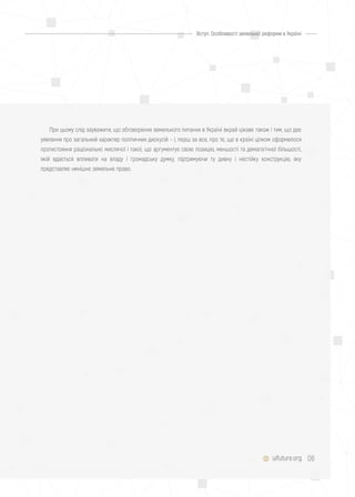 06uifuture.org
Вступ. Особливості земельної реформи в Україні
При цьому слід зауважити, що обговорення земельного питання в Україні вкрай цікаве також і тим, що дає
уявлення про загальний характер політичних дискусій – і, перш за все, про те, що в країні цілком оформилося
протистояння раціонально мислячої і такої, що аргументує свою позицію, меншості та демагогічної більшості,
якій вдається впливати на владу і громадську думку, підтримуючи ту дивну і нестійку конструкцію, яку
представляє нинішнє земельне право.
 