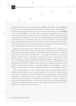 К РЕФОРМЕ РЫНКА ЗЕМЛИ В УКРАИНЕ69
землёй (в России 50 подобных структур контролируют около 10% всех пахотных земель, или более 12 млн. га).
Есть сходства и в контексте ограничения доступа иностранцев на земельный рынок — хотя присутствие их в
настоящее время достаточно умеренно (по данным Института конъюнктуры аграрного рынка, из 114 млн. га
пашни не более 2,7 млн. га контролируют компании, конечными бенефициарами которых являются
иностранные граждане). Однако несмотря и на бóльшие, по сравнению с украинскими, объёмы производства
сельскохозяйственной продукции, и на существенно более высокую оценку других производственных фондов
и относительно высокую капитализацию рынка акций, а также на значительно более впечатляющие
финансовые вливания в сектор, внутренний спрос на продукты питания в свете российских "контрсанкций" и
ряд других факторов, цены на земли сельхозназначения остаются сопоставимы с теми, которые сегодня (хотя
оценки в отсутствие рынка весьма условны) сейчас существуют в Украине.
Завершая эту часть доклада, следует отметить достаточно парадоксальный факт: несмотря на то, что
формально в России рынок земли развивается в последние годы значительно динамичнее, чем в Украине, он,
тем не менее, в своих фундаментальных основах остаётся намного менее чётко организованным, чем мог быть
украинский рынок земли, если бы мораторий 2002 г. не был введён. Российский опыт регулирования
земельных отношений, хотя он и закладывался либеральными политиками в годы наиболее активных
рыночных реформ, всё же оказался соответствующим российским "традициям" государственничества — и до
сих пор он остаётся идеально приспособленным к потребностям "конструктивного взаимодействия" крупных
предпринимателей и чиновников. У Украины сегодня нет возможности развернуть свою реформу вспять и
"разменять", например, снятие моратория на масштабное увеличение доли государства в земельной
собственности или на возвращение в жизнь нераспределённых долей в коллективно владеющихся участках.
Более того, Украине сегодня и не нужно создавать такую сложную и запутанную систему земельных
отношений, которая сложилась в России. Мы можем ошибаться, но нам кажется, что задачей российских
властей является сейчас удержание страны и её экономики в том "законсервированном" состоянии, в котором
она пребывает в последние десять лет — в то время как украинским политикам такая стабильность
противопоказана: Украина нуждается в максимально быстром развитии и в активном "внедрении" в
сообщество европейских наций. Сделать это сегодня можно только за счёт максимальной либерализации и
упрощения экономического законодательства, в том числе и в сфере земельных отношений. Как и во многих
иных аспектах, с Москвой Киеву тут точно не по пути…
 