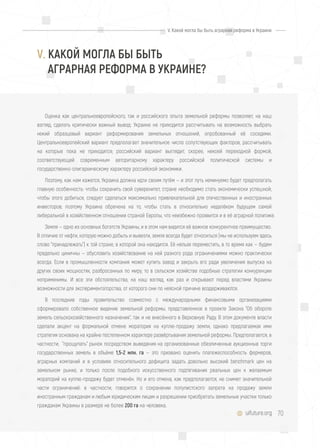 70uifuture.org
V. Какой могла бы быть аграрная реформа в Украине
Оценка как центральноевропейского, так и российского опыта земельной реформы позволяет, на наш
взгляд, сделать критически важный вывод: Украине не приходится рассчитывать на возможность выбрать
некий образцовый вариант реформирования земельных отношений, опробованный её соседями.
Центральноевропейский вариант предполагает значительное число сопутствующих факторов, рассчитывать
на которые пока не приходится; российский вариант выглядит, скорее, некоей переходной формой,
соответствующей современным авторитарному характеру российской политической системы и
государственно-олигархическому характеру российской экономики.
Поэтому, как нам кажется, Украина должна идти своим путём — и этот путь неминуемо будет предполагать
главную особенность: чтобы сохранить свой суверенитет, стране необходимо стать экономически успешной;
чтобы этого добиться, следует сделаться максимально привлекательной для отечественных и иностранных
инвесторов; поэтому Украина обречена на то, чтобы стать в относительно недалёком будущем самой
либеральной в хозяйственном отношении страной Европы, что неизбежно проявится и в её аграрной политике.
Земля — одно из основных богатств Украины, и в этом нам видится её важное конкурентное преимущество.
В отличие от нефти, которую можно добыть и вывезти, земля всегда будет относиться (мы не используем здесь
слово "принадлежать") к той стране, в которой она находится. Её нельзя переместить, в то время как — будем
предельно циничны — обусловить хозяйствование на ней разного рода ограничениями можно практически
всегда. Если в промышленности компания может купить завод и закрыть его ради увеличения выпуска на
других своих мощностях, разбросанных по миру, то в сельском хозяйстве подобные стратегии конкуренции
неприменимы. И все эти обстоятельства, на наш взгляд, как раз и открывают перед властями Украины
возможности для экспериментаторства, от которого они по неясной причине воздерживаются.
В последние годы правительство совместно с международными финансовыми организациями
сформировало собственное видение земельной реформы, представленное в проекте Закона "Об обороте
земель сельскохозяйственного назначения", так и не внесённого в Верховную Раду. В этом документе власти
сделали акцент на формальной отмене моратория на куплю-продажу земли, однако предлагаемая ими
стратегия основана на крайне постепенном характере развёртывания земельной реформы. Предполагается, в
частности, "прощупать" рынок посредством выведения на организованные обезличенные аукционные торги
государственных земель в объёме 1,5-2 млн. га — это призвано оценить платежеспособность фермеров,
аграрных компаний и в условиях относительного дефицита задать довольно высокий benchmark цен на
земельном рынке, и только после подобного искусственного подтягивания реальных цен к желаемым
мораторий на куплю-продажу будет отменён. Но и его отмена, как предполагается, не снимет значительной
части ограничений: в частности, говорится о сохранении популистского запрета на продажу земли
иностранным гражданам и любым юридическим лицам и разрешении приобретать земельные участки только
гражданам Украины в размере не более 200 га на человека.
V. КАКОЙ МОГЛА БЫ БЫТЬ
АГРАРНАЯ РЕФОРМА В УКРАИНЕ?
 