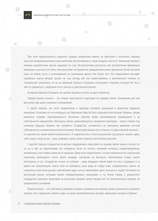 К РЕФОРМЕ РЫНКА ЗЕМЛИ В УКРАИНЕ71
При этом предполагается сохранить порядок разделения земель на категории и исключить перевод
участков сельхозназначения в иные категории использования, а также внедрить институт "земельной ипотеки",
которым разработчики закона называют, по сути, беспроцентную рассрочку при приобретении фермерами
земельных участков (что опять-таки выступает инструментом предъявления рынку формально более высокой
цены на землю, пусть и уплачиваемой на протяжении десяти или более лет). Эти предложения выглядят
серьёзным шагом вперёд, однако на наш взгляд, все они ориентированы в значительной степени на
"показушные" результаты, но не на реальный прорыв в аграрных отношениях в Украине, который мог бы в
чём-то сравниться с реформой этого сектора в Центральной Европе.
Аграрная реформа в Украине, мы думаем, должна состоять из двух элементов.
Первый вполне понятен — это отмена пресловутого моратория на продажу земли. Основанием для неё
выступают два равно значимых соображения.
С одной стороны, это чисто юридическая и правовая коллизия, возникшая в результате введения
моратория. Установив его на пятнадцать лет, Верховная Рада de facto нарушила Конституцию Украины, лишив
миллионы граждан гарантированного Основным законом права распоряжаться находящимся в их
собственности имуществом. Обсуждать сейчас целесообразность продления моратория — значит ставить под
сомнение будущее Украины как правового государства, основанного на принципах уважения частной
собственности и развития рыночной экономики. Мораторий должен быть отменен по единственной причине —
по причине его явной неконституционности. И правительство, и Конституционный Суд должны сказать здесь
своё слово, а ещё лучше — дать правовую оценку ранее принятых депутатами решений.
С другой стороны, государство не должно поддерживать мораторий на продажу земли также и потому, что
он ни в чём не обеспечивает его интересов (если не считать таковыми интересы коррумпированных
чиновников), а его отмена никак их не нарушает. Даже если предположить, что все озабоченности сторонников
моратория реализуются (часть земли продадут олигархам за бесценок, значительные угодья скупят
иностранцы, и т.д.), государство ничего не потеряет — ведь продавать землю будет не оно, а граждане, в то
время как приватизацию можно пока не проводить; цены вряд ли пойдут вниз, следовательно, налоги не
сократятся; если иностранные собственники вдруг начнут увеличивать долю экспорта в ущерб поставкам на
внутренний рынок, ситуацию можно откорректировать пошлинами, и т.д. Иначе говоря, у украинского
государства сохранять мораторий на рыночную продажу земли сегодня нет ни экономических мотивов, ни
юридического основания.
Второй элемент — это собственно реформа, которая и призвана как изменить облик украинского аграрного
сектора, так и превратить землю в один из самых привлекательных активов, имеющихся сегодня в Украине.
 