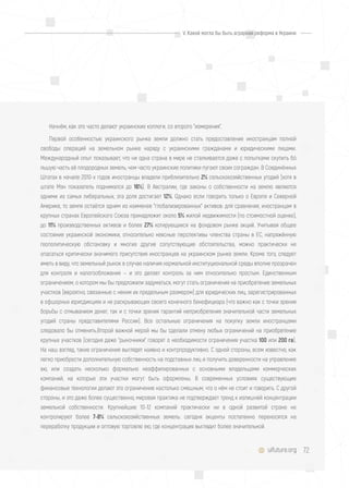 72uifuture.org
Начнём, как это часто делают украинские коллеги, со второго "измерения".
Первой особенностью украинского рынка земли должно стать предоставление иностранцам полной
свободы операций на земельном рынке наряду с украинскими гражданами и юридическими лицами.
Международный опыт показывает, что ни одна страна в мире не сталкивается даже с попытками скупить бó
льшую часть её плодородных земель, чем часто украинские политики пугают своих сограждан. В Соединённых
Штатах в начале 2010-х годов иностранцы владели приблизительно 2% сельскохозяйственных угодий (хотя в
штате Мэн показатель поднимался до 16%). В Австралии, где законы о собственности на землю являются
одними из самых либеральных, эта доля достигает 12%. Однако если говорить только о Европе и Северной
Америке, то земля остаётся одним из наименее "глобализированных" активов: для сравнения, иностранцам в
крупных странах Европейского Союза принадлежит около 5% жилой недвижимости (по стоимостной оценке),
до 11% производственных активов и более 27% котирующихся на фондовом рынке акций. Учитывая общее
состояние украинской экономики, относительно неясные перспективы членства страны в ЕС, напряжённую
геополитическую обстановку и многие другие сопутствующие обстоятельства, можно практически не
опасаться критически значимого присутствия иностранцев на украинском рынке земли. Кроме того, следует
иметь в виду, что земельный рынок в случае наличия нормальной институциональной среды вполне прозрачен
для контроля и налогообложения — и это делает контроль за ним относительно простым. Единственным
ограничением, о котором мы бы предложили задуматься, могут стать ограничения на приобретение земельных
участков (вероятно, связанные с неким их предельным размером) для юридических лиц, зарегистрированных
в офшорных юрисдикциях и не раскрывающих своего конечного бенефициара (что важно как с точки зрения
борьбы с отмыванием денег, так и с точки зрения гарантий неприобретения значительной части земельных
угодий страны представителями России). Все остальные ограничения на покупку земли иностранцами
следовало бы отменить.Второй важной мерой мы бы сделали отмену любых ограничений на приобретение
крупных участков (сегодня даже "рыночники" говорят о необходимости ограничения участка 100 или 200 га).
На наш взгляд, такие ограничения выглядят наивно и контрпродуктивно. С одной стороны, всем известно, как
легко приобрести дополнительную собственность на подставных лиц и получить доверенности на управление
ею, или создать несколько формально неаффилированных с основными владельцами коммерческих
компаний, на которые эти участки могут быть оформлены. В современных условиях существующие
финансовые технологии делают это ограничение настолько смешным, что о нём не стоит и говорить. С другой
стороны, и это даже более существенно, мировая практика не подтверждает тренд к излишней концентрации
земельной собственности. Крупнейшие 10-12 компаний практически ни в одной развитой стране не
контролируют более 7-8% сельскохозяйственных земель: сегодня акценты постепенно переносятся на
переработку продукции и оптовую торговлю ею, где концентрация выглядит более значительной.
V. Какой могла бы быть аграрная реформа в Украине
 