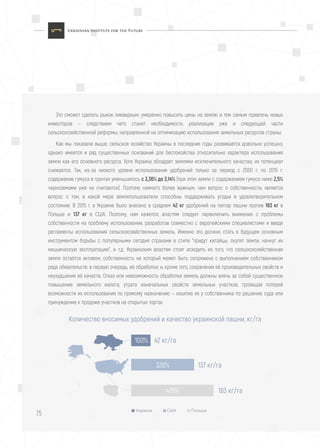 75
Это сможет сделать рынок ликвидным, умеренно повысить цены на землю и тем самым привлечь новых
инвесторов — следствием чего станет необходимость реализации уже и следующей части
сельскохозяйственной реформы, направленной на оптимизацию использования земельных ресурсов страны.
Как мы показали выше, сельское хозяйство Украины в последние годы развивается довольно успешно,
однако имеется и ряд существенных оснований для беспокойства относительно характера использования
земли как его основного ресурса. Хотя Украина обладает землями исключительного качества, их потенциал
снижается. Так, из-за низкого уровня использования удобрений только за период с 2000 г. по 2015 г.
содержание гумуса в грунтах уменьшилось с 3,36% до 3,14% (при этом земли с содержанием гумуса ниже 2,5%
черноземами уже не считаются). Поэтому намного более важным, чем вопрос о собственности, является
вопрос о том, в какой мере землепользователи способны поддерживать угодья в удовлетворительном
состоянии. В 2015 г. в Украине было внесено в среднем 42 кг удобрений на гектар пашни против 183 кг в
Польше и 137 кг в США. Поэтому, нам кажется, властям следует переключить внимание с проблемы
собственности на проблему использования, разработав совместно с европейскими специалистами и введя
регламенты использования сельскохозяйственных земель. Именно это должно стать в будущем основным
инструментом борьбы с популярными сегодня страхами в стиле "придут китайцы, скупят земли, начнут их
хищническую эксплуатацию", и т.д. Украинским властям стоит исходить из того, что сельскохозяйственная
земля остаётся активом, собственность на который может быть сопряжена с выполнением собственником
ряда обязательств: в первую очередь, её обработки; и, кроме того, сохранения её производительных свойств и
неухудшения её качеств. Отказ или невозможность обработки земель должны влечь за собой существенное
повышение земельного налога; утрата изначальных свойств земельных участков, грозящая потерей
возможности их использования по прямому назначению — изъятие их у собственника по решению суда или
принуждение к продаже участков на открытых торгах.
Количество вносимых удобрений и качество украинской пашни, кг/га
42 кг/га
Украина США Польша
100%
137 кг/га326%
183 кг/га435%
 