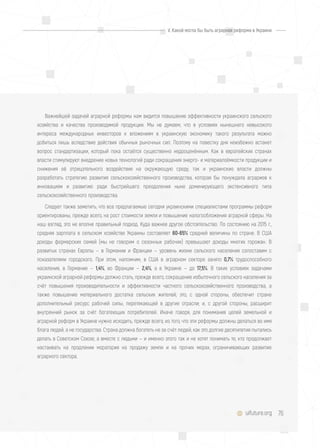 76uifuture.org
Важнейшей задачей аграрной реформы нам видится повышение эффективности украинского сельского
хозяйства и качества производимой продукции. Мы не думаем, что в условиях нынешнего невысокого
интереса международных инвесторов к вложениям в украинскую экономику такого результата можно
добиться лишь вследствие действия обычных рыночных сил. Поэтому на повестку дня неизбежно встанет
вопрос стандартизации, который пока остаётся существенно недооценённым. Как в европейских странах
власти стимулируют внедрение новых технологий ради сокращения энерго- и материалоёмкости продукции и
снижения её отрицательного воздействия на окружающую среду, так и украинские власти должны
разработать стратегию развития сельскохозяйственного производства, которая бы понуждала аграриев к
инновациям и развитию ради быстрейшего преодоления ныне доминирующего экстенсивного типа
сельскохозяйственного производства.
Следует также заметить, что все предлагаемые сегодня украинскими специалистами программы реформ
ориентированы, прежде всего, на рост стоимости земли и повышение налогообложения аграрной сферы. На
наш взгляд, это не вполне правильный подход. Куда важнее другое обстоятельство. По состоянию на 2015 г.,
средняя зарплата в сельском хозяйстве Украины составляет 60-65% средней величины по стране. В США
доходы фермерских семей (мы не говорим о сезонных рабочих) превышают доходы многих горожан. В
развитых странах Европы — в Германии и Франции — уровень жизни сельского населения сопоставим с
показателями городского. При этом, напомним, в США в аграрном секторе занято 0,7% трудоспособного
населения, в Германии — 1,4%, во Франции — 2,4%, а в Украине — до 17,5%. В таких условиях задачами
украинской аграрной реформы должно стать, прежде всего, сокращение избыточного сельского населения за
счёт повышения производительности и эффективности частного сельскохозяйственного производства, а
также повышение материального достатка сельских жителей; это, с одной стороны, обеспечит стране
дополнительный ресурс рабочей силы, перетекающей в другие отрасли; и, с другой стороны, расширит
внутренний рынок за счёт богатеющих потребителей. Иначе говоря, для понимания целей земельной и
аграрной реформ в Украине нужно исходить, прежде всего, из того, что эти реформы должны делаться во имя
блага людей, а не государства. Страна должна богатеть не за счёт людей, как это долгие десятилетия пытались
делать в Советском Союзе, а вместе с людьми — и именно этого так и не хотят понимать те, кто продолжает
настаивать на продлении моратория на продажу земли и на прочих мерах, ограничивающих развитие
аграрного сектора.
V. Какой могла бы быть аграрная реформа в Украине
 