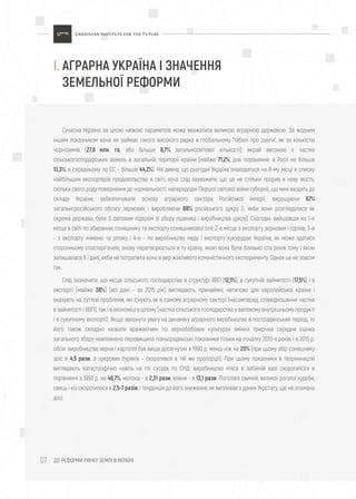 ДО РЕФОРМИ РИНКУ ЗЕМЛІ В УКРАЇНІ07
Сучасна Україна за цілою низкою параметрів може вважатися великою аграрною державою. За жодним
іншим показником вона не займає такого високого рядка в глобальному "табелі про ранги", як за кількістю
чорноземів (27,8 млн. га, або більше 8,7% загальносвітової кількості); вкрай високою є частка
сільськогосподарських земель в загальній території країни (майже 71,2%; для порівняння: в Росії не більше
13,3%, в середньому по ЄС - більше 44,2%). Не дивно, що сьогодні Україна знаходиться на 8-му місці в списку
найбільших експортерів продовольства в світі, хоча слід зауважити, що це не стільки прорив в нову якість,
скільки свого роду повернення до нормальності: напередодні Першої світової війни губернії, що нині входять до
складу України, забезпечували основу аграрного сектора Російської імперії, вирощуючи 67%
загальноросійського обсягу зернових і виробляючи 88% російського цукру (і, якби вони розглядалися як
окрема держава, були б світовим лідером зі збору пшениці і виробництва цукру). Сьогодні, вийшовши на 1-е
місце в світі по збиранню соняшнику та експорту соняшникової олії; 2-е місце з експорту зернових і горіхів, 3-е
- з експорту ячменю та ріпаку і 4-е - по виробництву меду і експорту кукурудзи, Україна, як може здатися
сторонньому спостерігачеві, знову перетворюється в ту країну, якою вона була близько ста років тому і якою
залишалася б і далі, якби не потрапила вона в вир жахливого комуністичного експерименту. Однак це не зовсім
так.
Слід зазначити, що місце сільського господарства в структурі ВВП (12,1%), в сукупній зайнятості (17,5%) і в
експорті (майже 38%) (всі дані - за 2015 рік) виглядають, принаймні, нетипово для європейської країни і
вказують на суттєві проблеми, які існують як в самому аграрному секторі (насамперед, співвідношення частки
в зайнятості і ВВП), так і в економіці в цілому (частка сільського господарства у валовому внутрішньому продукті
і в сукупному експорті). Якщо звернути увагу на динаміку аграрного виробництва в пострадянський період, то
його також складно назвати вражаючим: по зернобобових культурах змінна трирічна середня оцінка
загального збору невпевнено перевищила пізньорадянські показники тільки на початку 2010-х років, і в 2015 р.
обсяг виробництва зерна і картоплі був вище досягнутих в 1990 р. менш ніж на 20% (при цьому збір соняшнику
зріс в 4,5 рази, а цукрових буряків - скоротився в тій же пропорції). При цьому показники в тваринництві
виглядають катастрофічно навіть на тлі сусідів по СНД: виробництво м'яса в забійній вазі скоротилося в
порівнянні з 1990 р. на 46,7%, молока - в 2,31 рази, вовни - в 13,1 рази. Поголів'я свиней, великої рогатої худоби,
овець і кіз скоротилося в 2,5-7 разів, і тенденція до його зниження, як випливає з даних Укрстату, ще не зламана
досі.
I. АГРАРНА УКРАЇНА І ЗНАЧЕННЯ
ЗЕМЕЛЬНОЇ РЕФОРМИ
 