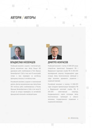 uifuture.org
АВТОРИ / АВТОРЫ
ВЛАДИСЛАВ ІНОЗЕМЦЕВ ДМИТРО НЕКРАСОВ
Російський економіст, соціолог, і політичний діяч.
Доктор економічних наук. Автор більше 300
друкованих робіт, опублікованих в Росії, Франції,
Великобританії і США, в тому числі 15 монографій,
чотири з яких переведені на англійську,
французьку, японську та китайську мови.
Российский экономист, социолог и политический
деятель. Доктор экономических наук. Автор более
300 печатных работ, опубликованных в России,
Франции, Великобритании и США, в том числе 15,
четыре из которых переведены на английский,
французский, японский и китайский языки.
Російський економіст і політик. В 2008-2011 роках
співробітник Адміністрації Президента РФ і
Федеральної податкової служби РФ. В 2012-2013
відповідальний секретар Координаційної ради
опозиції. Автор багаточисленних публікацій в
сфері економіки, державного управління і
соціальної інженерії.
Российский экономист и политик. В 2008-2011
годах сотрудник Администрации Президента РФ
и Федеральной налоговой службы РФ. В
2012-2013 ответственный секретарь
Координационного совета оппозиции. Автор
многочисленных публикаций в области
экономики, государственного управления и
социальной инженерии.
 