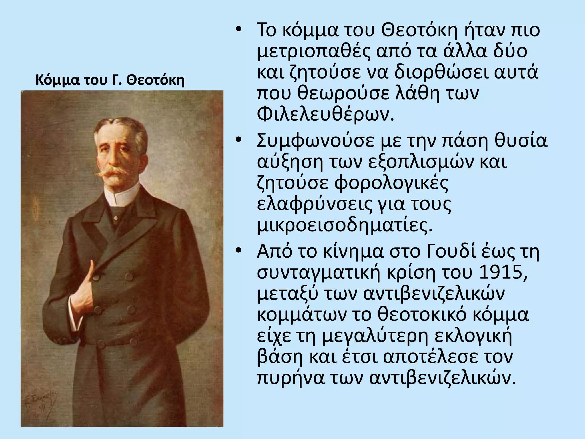 Κόμμα του Γ. Θεοτόκη
• Το κόμμα του Θεοτόκη ήταν πιο
μετριοπαθές από τα άλλα δύο
και ζητούσε να διορθώσει αυτά
που θεωρούσε λάθη των
Φιλελευθέρων.
• Συμφωνούσε με την πάση θυσία
αύξηση των εξοπλισμών και
ζητούσε φορολογικές
ελαφρύνσεις για τους
μικροεισοδηματίες.
• Από το κίνημα στο Γουδί έως τη
συνταγματική κρίση του 1915,
μεταξύ των αντιβενιζελικών
κομμάτων το θεοτοκικό κόμμα
είχε τη μεγαλύτερη εκλογική
βάση και έτσι αποτέλεσε τον
πυρήνα των αντιβενιζελικών.
 