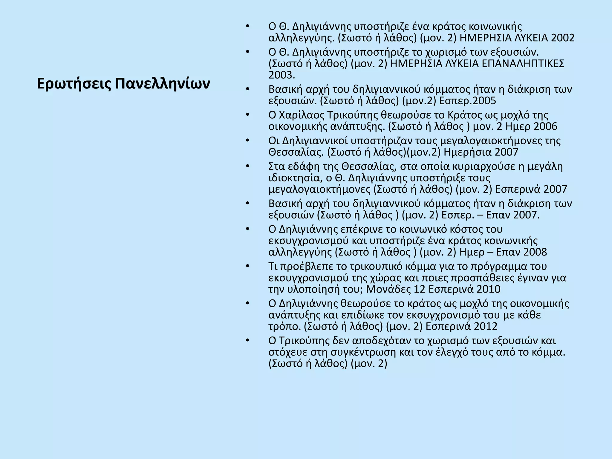 Ερωτήσεις Πανελληνίων
• Ο Θ. Δηλιγιάννης υποστήριζε ένα κράτος κοινωνικής
αλληλεγγύης. (Σωστό ή λάθος) (μον. 2) ΗΜΕΡΗΣΙΑ ΛΥΚΕΙΑ 2002
• Ο Θ. Δηλιγιάννης υποστήριζε το χωρισμό των εξουσιών.
(Σωστό ή λάθος) (μον. 2) ΗΜΕΡΗΣΙΑ ΛΥΚΕΙΑ ΕΠΑΝΑΛΗΠΤΙΚΕΣ
2003.
• Βασική αρχή του δηλιγιαννικού κόμματος ήταν η διάκριση των
εξουσιών. (Σωστό ή λάθος) (μον.2) Εσπερ.2005
• Ο Χαρίλαος Τρικούπης θεωρούσε το Κράτος ως μοχλό της
οικονομικής ανάπτυξης. (Σωστό ή λάθος ) μον. 2 Ημερ 2006
• Οι Δηλιγιαννικοί υποστήριζαν τους μεγαλογαιοκτήμονες της
Θεσσαλίας. (Σωστό ή λάθος)(μον.2) Ημερήσια 2007
• Στα εδάφη της Θεσσαλίας, στα οποία κυριαρχούσε η μεγάλη
ιδιοκτησία, ο Θ. Δηλιγιάννης υποστήριξε τους
μεγαλογαιοκτήμονες (Σωστό ή λάθος) (μον. 2) Εσπερινά 2007
• Βασική αρχή του δηλιγιαννικού κόμματος ήταν η διάκριση των
εξουσιών (Σωστό ή λάθος ) (μον. 2) Εσπερ. – Επαν 2007.
• Ο Δηλιγιάννης επέκρινε το κοινωνικό κόστος του
εκσυγχρονισμού και υποστήριζε ένα κράτος κοινωνικής
αλληλεγγύης (Σωστό ή λάθος ) (μον. 2) Ημερ – Επαν 2008
• Τι προέβλεπε το τρικουπικό κόμμα για το πρόγραμμα του
εκσυγχρονισμού της χώρας και ποιες προσπάθειες έγιναν για
την υλοποίησή του; Μονάδες 12 Εσπερινά 2010
• Ο Δηλιγιάννης θεωρούσε το κράτος ως μοχλό της οικονομικής
ανάπτυξης και επιδίωκε τον εκσυγχρονισμό του με κάθε
τρόπο. (Σωστό ή λάθος) (μον. 2) Εσπερινά 2012
• Ο Τρικούπης δεν αποδεχόταν το χωρισμό των εξουσιών και
στόχευε στη συγκέντρωση και τον έλεγχό τους από το κόμμα.
(Σωστό ή λάθος) (μον. 2)
 