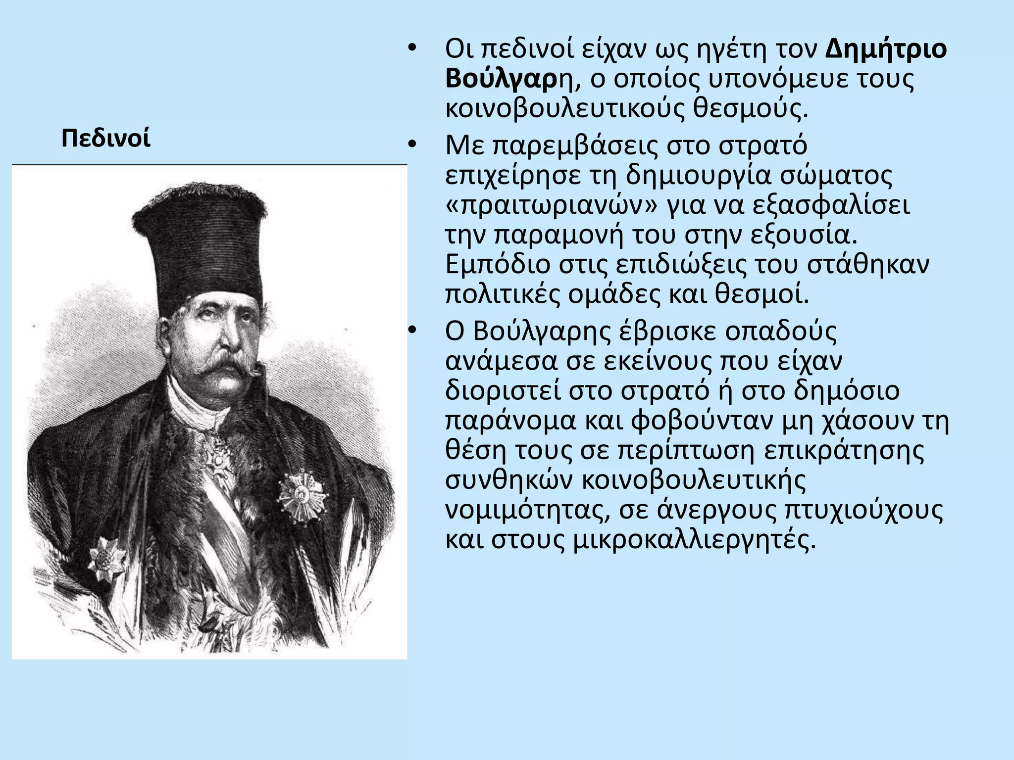 Πεδινοί
• Οι πεδινοί είχαν ως ηγέτη τον Δημήτριο
Βούλγαρη, ο οποίος υπονόμευε τους
κοινοβουλευτικούς θεσμούς.
• Με παρεμβάσεις στο στρατό
επιχείρησε τη δημιουργία σώματος
«πραιτωριανών» για να εξασφαλίσει
την παραμονή του στην εξουσία.
Εμπόδιο στις επιδιώξεις του στάθηκαν
πολιτικές ομάδες και θεσμοί.
• Ο Βούλγαρης έβρισκε οπαδούς
ανάμεσα σε εκείνους που είχαν
διοριστεί στο στρατό ή στο δημόσιο
παράνομα και φοβούνταν μη χάσουν τη
θέση τους σε περίπτωση επικράτησης
συνθηκών κοινοβουλευτικής
νομιμότητας, σε άνεργους πτυχιούχους
και στους μικροκαλλιεργητές.
 
