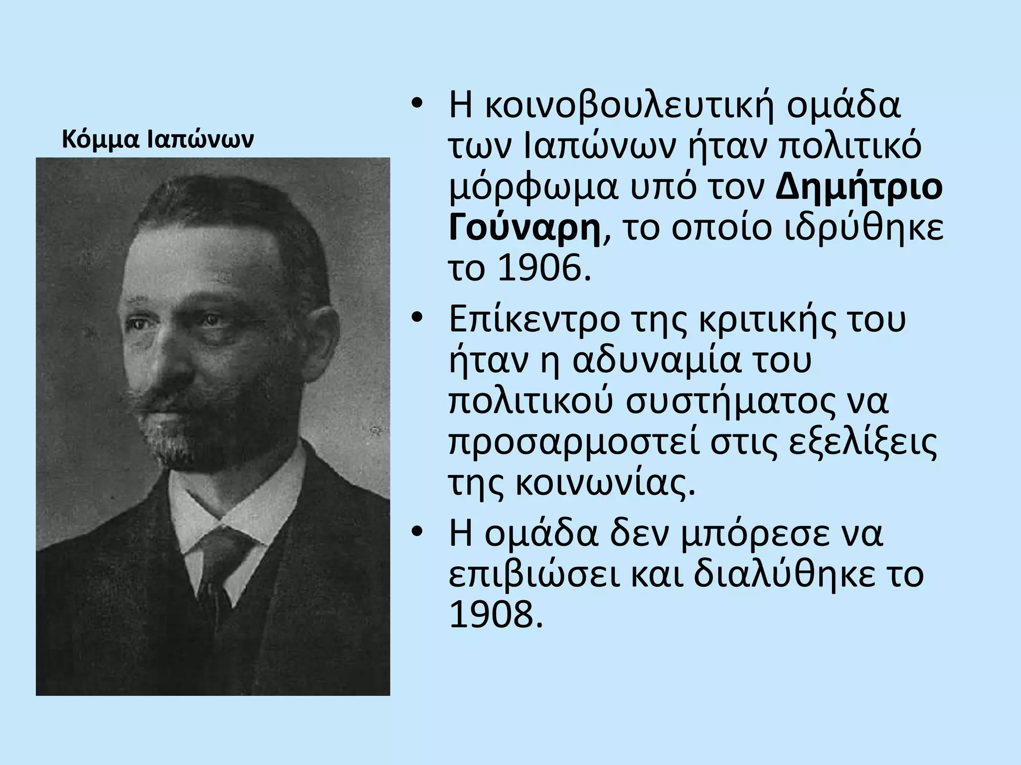 Κόμμα Ιαπώνων
• Η κοινοβουλευτική ομάδα
των Ιαπώνων ήταν πολιτικό
μόρφωμα υπό τον Δημήτριο
Γούναρη, το οποίο ιδρύθηκε
το 1906.
• Επίκεντρο της κριτικής του
ήταν η αδυναμία του
πολιτικού συστήματος να
προσαρμοστεί στις εξελίξεις
της κοινωνίας.
• Η ομάδα δεν μπόρεσε να
επιβιώσει και διαλύθηκε το
1908.
 