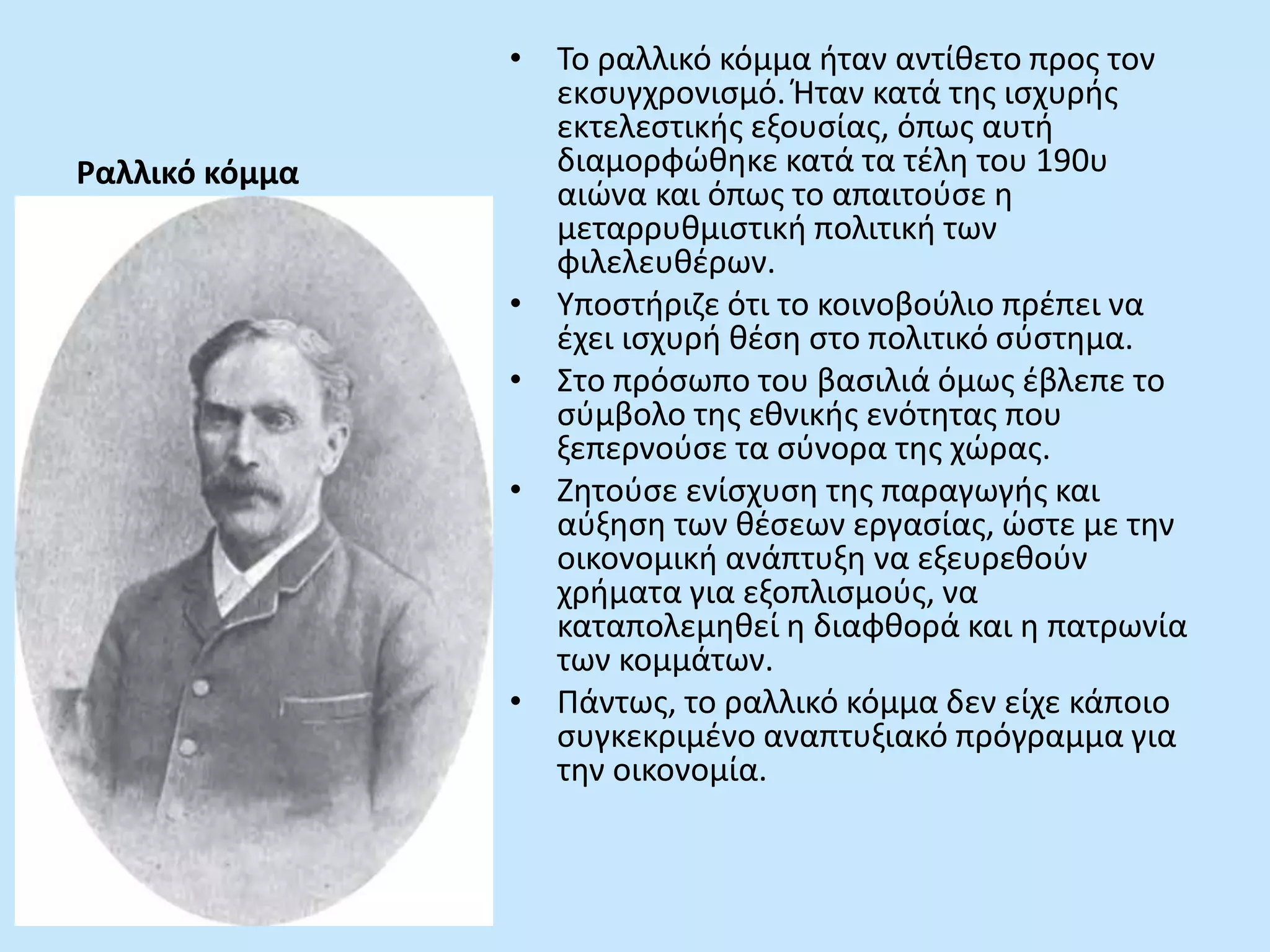 Ραλλικό κόμμα
• Το ραλλικό κόμμα ήταν αντίθετο προς τον
εκσυγχρονισμό. Ήταν κατά της ισχυρής
εκτελεστικής εξουσίας, όπως αυτή
διαμορφώθηκε κατά τα τέλη του 190υ
αιώνα και όπως το απαιτούσε η
μεταρρυθμιστική πολιτική των
φιλελευθέρων.
• Υποστήριζε ότι το κοινοβούλιο πρέπει να
έχει ισχυρή θέση στο πολιτικό σύστημα.
• Στο πρόσωπο του βασιλιά όμως έβλεπε το
σύμβολο της εθνικής ενότητας που
ξεπερνούσε τα σύνορα της χώρας.
• Ζητούσε ενίσχυση της παραγωγής και
αύξηση των θέσεων εργασίας, ώστε με την
οικονομική ανάπτυξη να εξευρεθούν
χρήματα για εξοπλισμούς, να
καταπολεμηθεί η διαφθορά και η πατρωνία
των κομμάτων.
• Πάντως, το ραλλικό κόμμα δεν είχε κάποιο
συγκεκριμένο αναπτυξιακό πρόγραμμα για
την οικονομία.
 