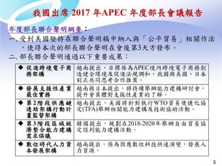 3
年度部長聯合聲明綱要：
一.受到美國堅持在聯合聲明稿中納入與「公平貿易」相關作法
，使得本次的部長聯合聲明在會後第3天方發布。
二.部長聯合聲明通過以下重要成果：
 促進跨境電子商
務架構
越南提出，目標係為APEC境內跨境電子商務創
造健全環境及促進法規調和。我國與美國、日本
刻正共同思考合作推案。
 發展支援性產業
最佳實務
越南與日本提出，將持續舉辦能力建構研討會，
提升會員體對支援性產業的了解。
 第 2階 段供應 鏈
連結架構行動計
畫監督架構
越南提出，美國將針對執行WTO貿易便捷化協
定(TFA)舉辦相關能力建構及技術協助活動。
 第 3階 段區域 經
濟整合能力建構
需求倡議
韓國提出，規劃在2018-2020年舉辦自由貿易協
定談判能力建構活動。
 數位時代人力資
本發展架構
越南提出，係為因應數位科技快速演變，發展人
力資源。
我國出席 2017 年APEC 年度部長會議報告
 