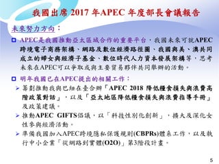 5
未來努力方向：
 APEC是我國推動亞太區域合作的重要平台，我國未來可就APEC
跨境電子商務架構、網路及數位經濟路徑圖、我國與美、澳共同
成立的婦女與經濟子基金、數位時代人力資本發展架構等，思考
未來在APEC可以爭取或與主要貿易夥伴共同舉辦的活動。
 明年我國已在APEC提出的相關工作：
 籌劃推動我與巴紐在臺合辦「APEC 2018 降低糧食損失與浪費高
階政策對話」，以及「亞太地區降低糧食損失與浪費指導手冊」
及政策建議。
 推動APEC GIFTS倡議，以「科技性別化創新」，擴大及深化女
性參與經濟活動。
 準備我國加入APEC跨境隱私保護規則(CBPRs)體系工作，以及執
行中小企業「從網路到實體(O2O)」第3階段計畫。
我國出席 2017 年APEC 年度部長會議報告
 