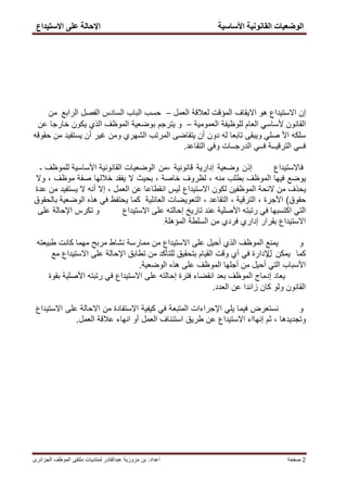 ‫االضزٛذاع‬ ٗ‫عه‬ ‫اإلدبنخ‬ ‫األضبضٛخ‬ ‫انمبََٕٛخ‬ ‫انٕظعٛبد‬
‫اعداد‬:‫الجزائرى‬ ‫الموظف‬ ‫ملتقى‬ ‫لمنتدٌات‬ ‫عبدالقادر‬ ‫مزوزٌة‬ ‫بن‬ ‫صفخة‬ 2
‫إن‬‫االستٌداع‬‫االٌقاف‬ ‫هو‬‫المؤقت‬‫العمل‬ ‫لعالقة‬–‫السادس‬ ‫الباب‬ ‫حسب‬‫الفصل‬‫الرابع‬‫من‬
ً‫ألساس‬ ‫القانون‬‫العام‬‫للوظٌفة‬‫العمومٌة‬–‫ٌترجم‬ ‫و‬‫بوضعٌة‬‫الموظف‬‫الذي‬‫ٌكون‬‫خارجا‬‫عن‬
‫سلكه‬‫األ‬ً‫صل‬‫وٌبقى‬‫تابعا‬‫له‬‫دون‬‫أن‬‫ٌتقاضى‬‫المرتب‬‫الشهري‬‫ومن‬‫غٌر‬‫أن‬‫ٌستفٌد‬‫من‬‫حقوقه‬
‫التقاعد‬ ً‫وف‬ ‫الدرجــات‬ ً‫فــ‬ ‫الترقٌــة‬ ً‫فــ‬.
‫فاالستٌداع‬‫إذن‬‫وضعٌة‬‫إدارٌة‬‫قانونٌة‬-‫من‬‫للموظف‬ ‫األساسٌة‬ ‫القانونٌة‬ ‫الوضعٌات‬-
‫ٌوضع‬‫فٌها‬‫الموظف‬‫بطلب‬‫منه‬،‫لظروف‬‫خاصة‬،‫بحٌث‬‫ال‬‫ٌفقد‬‫خاللها‬‫صفة‬‫موظف‬،‫وال‬
‫ٌحذف‬‫من‬‫الئحة‬‫الموظفٌن‬‫لكون‬‫االستٌداع‬‫لٌس‬‫انقطاعا‬‫عن‬‫العمل‬،‫إال‬‫أنه‬‫ال‬‫ٌستفٌد‬‫من‬‫عدة‬
‫حقوق‬(‫األجرة‬،‫الترقٌة‬،‫التقاعد‬،‫التعوٌضات‬‫العائلٌة‬‫كما‬‫بالحقوق‬ ‫الوضعٌة‬ ‫هذه‬ ً‫ف‬ ‫ٌحتفظ‬
‫االستٌداع‬ ‫على‬ ‫إحالته‬ ‫تارٌخ‬ ‫عند‬ ‫األصلٌة‬ ‫رتبته‬ ً‫ف‬ ‫اكتسبها‬ ً‫الت‬‫و‬‫على‬ ‫اإلحالة‬ ‫تكرس‬
‫المؤهلة‬ ‫السلطة‬ ‫من‬ ‫فردي‬ ‫إداري‬ ‫بقرار‬ ‫االستٌداع‬.
‫و‬‫طبٌعته‬ ‫كانت‬ ‫مهما‬ ‫مربح‬ ‫نشاط‬ ‫ممارسة‬ ‫من‬ ‫االستٌداع‬ ‫على‬ ‫أحٌل‬ ‫الذي‬ ‫الموظف‬ ‫ٌمنع‬
‫كما‬‫ٌمكن‬‫ل‬‫مع‬ ‫االستٌداع‬ ‫على‬ ‫اإلحالة‬ ‫تطابق‬ ‫من‬ ‫للتأكد‬ ‫بتحقٌق‬ ‫القٌام‬ ‫وقت‬ ‫أي‬ ً‫ف‬ ‫إلدارة‬
‫الوضعٌة‬ ‫هذه‬ ‫على‬ ‫الموظف‬ ‫أجلها‬ ‫من‬ ‫أحٌل‬ ً‫الت‬ ‫األسباب‬.
‫بقوة‬ ‫األصلٌة‬ ‫رتبته‬ ً‫ف‬ ‫االستٌداع‬ ‫على‬ ‫إحالته‬ ‫فترة‬ ‫انقضاء‬ ‫بعد‬ ‫الموظف‬ ‫إدماج‬ ‫ٌعاد‬
‫العدد‬ ‫عن‬ ‫زائدا‬ ‫كان‬ ‫ولو‬ ‫القانون‬.
‫و‬‫نستعرض‬‫فٌما‬ً‫ٌل‬‫اإلجراءات‬‫المتبعة‬ً‫ف‬‫كٌفٌة‬‫االستفادة‬‫من‬‫على‬ ‫االحالة‬‫االستٌداع‬
‫وتجدٌدها‬،‫ثم‬‫إنهااء‬‫االستٌداع‬‫عن‬‫طرٌق‬‫استئناف‬‫العمل‬‫أو‬‫العمل‬ ‫عالقة‬ ‫انهاء‬.
 