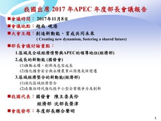 1
我國出席 2017 年APEC 年度部長會議報告
會議時間： 2017年11月8日
會議地點：越南 峴港
大會主題：創造新動能、育成共同未來
( Creating new dynamism, fostering a shared future)
部長會議討論重點：
1.區域及全球經濟情勢與APEC的領導地位(經濟部)
2.成長的新動能 (國發會)
(1)推動永續、創新及包容成長
(2)強化糧食安全與永續農業以因應氣候變遷
3.區域經濟整合的新動能(經濟部)
(1)深化區域經濟整合
(2)在數位時代強化微中小型企業競爭力及創新
我國代表：國發會 陳主委美伶
經濟部 沈部長榮津
會後發布：年度部長聯合聲明
 