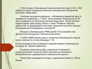 9 Листопада в Лановецькій загальноосвітній школі І-ІІІ ст. №2
відбулося друге засідання шкільного методичного об’єднання
вчителів словесників.
Учасники засідання відвідали і обговорили відкритий урок із
зарубіжної літератури у 7 класі, який провела Петрунишин В. М.
Урок проведено на високому методичному рівні. Також вчитель
презентувала свій досвід роботи з теми “Розвиток творчих
здібностей та формування ключових компетентностей в процесі
впровадження інноваційних технологій”.
Методист Лановецького РМК Дзюба Н.П розповіла про
філологічне об’єднання ”Філологічний олімп”.
У роботі ШМО взяла участь інспектор Лановецького відділу
освіти, молоді та спотру Шандрук Г. М.
В ході засідання було підведено підсумки мовно-літературного
конкурсу ім. Тараса Шевченка.
В рамках відзначення Дня української писемності
старшокласники та вчителі були залучені до написання
Всеукраїнського радіодиктанту національної єдності.
Також було проведено конкурс з української мови ім. Петра
Яцика.
 