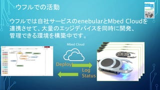 ウフルでは自社サービスのenebularとMbed Cloudを
連携させて、大量のエッジデバイスを同時に開発、
管理できる環境を構築中です。
ウフルでの活動
Deploy!
Mbed Cloud
Log
Status
 