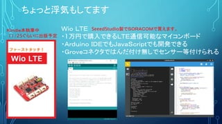 Ｗｉｏ ＬＴＥ
・1万円で購入できるＬＴＥ通信可能なマイコンボード
・Ａｒｄｕｉｎｏ ＩＤＥでもＪａｖａＳｃｒｉｐｔでも開発できる
・Ｇｒｏｖｅコネクタではんだ付け無しでセンサー等付けられる
ちょっと浮気もしてます
Ｋｉｎｄｌｅ本執筆中
11/25ぐらいに出版予定
SeeedStudio製でＳＯＲＡＣＯＭで買えます。
 