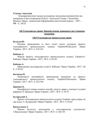 12
Сілкова, Анастасія.
Компаративістичні засади дослідження звільнення неповнолітніх від
покарання та його відбування [Текст] / Анастасія Сілкова // Економіка.
Фінанси. Право : щомісячний інформаційно-аналітичний журнал. - 2017. -
N9. - С. 20-25.
346 Господарське право. Правові основи державного регулювання
економіки
346.9 Господарське процесуальне право
Бездоля Ю.
Позовне провадження та його стадії: аналіз положень проекту
господарського процесуального кодексу України/Ю.Бездоля// Право
України.- 2017.- № 9.- С.154-161
Бобкова А.
Новели проекту господарського процесуального кодексу України/А.
Бобкова// Право України.- 2017.- № 9.- С.45-50
Бобкова А.
Юрисдикція господарських судів/А. Бобкова// Право України.- 2017.- №
9.- С.83-93
Богацька Н.
Особливості апеляційного провадження відповідно до проекту
господарського процесуального кодексу України/Н.Богацька// Право
України.- 2017.- № 9.- С.162-166
Бринцев О.
Кваліфікуючі ознаки поняття способу захисту права у контексті судової
реформи/ О. Бринцев// Право України.- 2017.- № 9.- С.70-75
Бутирський А.
Проект господарського процесуального кодексу України: крок уперед чи
два назад/ А. Бутирський// Право України.- 2017.- № 9.- С.56-62
Васильченко Т.
Новели інституту доказування у господарському судочинстві/
Т.Васильченко// Право України.- 2017.- № 9.- С.146-153
 