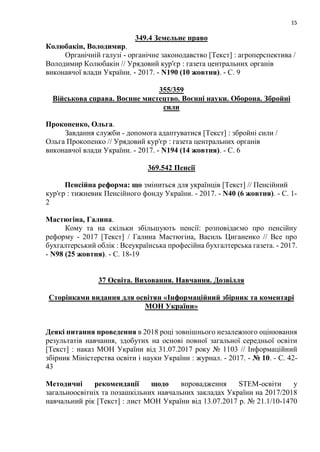15
349.4 Земельне право
Колюбакін, Володимир.
Органічній галузі - органічне законодавство [Текст] : агроперспектива /
Володимир Колюбакін // Урядовий кур'єр : газета центральних органів
виконавчої влади України. - 2017. - N190 (10 жовтня). - С. 9
355/359
Військова справа. Воєнне мистецтво. Воєнні науки. Оборона. Збройні
сили
Прокопенко, Ольга.
Завдання служби - допомога адаптуватися [Текст] : збройні сили /
Ольга Прокопенко // Урядовий кур'єр : газета центральних органів
виконавчої влади України. - 2017. - N194 (14 жовтня). - С. 6
369.542 Пенсії
Пенсійна реформа: що зміниться для українців [Текст] // Пенсійний
кур'єр : тижневик Пенсійного фонду України. - 2017. - N40 (6 жовтня). - С. 1-
2
Мастюгіна, Галина.
Кому та на скільки збільшують пенсії: розповідаємо про пенсійну
реформу - 2017 [Текст] / Галина Мастюгіна, Василь Циганенко // Все про
бухгалтерський облік : Всеукраїнська професійна бухгалтерська газета. - 2017.
- N98 (25 жовтня). - С. 18-19
37 Освіта. Виховання. Навчання. Дозвілля
Сторінками видання для освітян «Інформаційний збірник та коментарі
МОН України»
Деякі питання проведення в 2018 році зовнішнього незалежного оцінювання
результатів навчання, здобутих на основі повної загальної середньої освіти
[Текст] : наказ МОН України від 31.07.2017 року № 1103 // Інформаційний
збірник Міністерства освіти і науки України : журнал. - 2017. - № 10. - С. 42-
43
Методичні рекомендації щодо впровадження STEM-освіти у
загальноосвітніх та позашкільних навчальних закладах України на 2017/2018
навчальний рік [Текст] : лист МОН України від 13.07.2017 р. № 21.1/10-1470
 