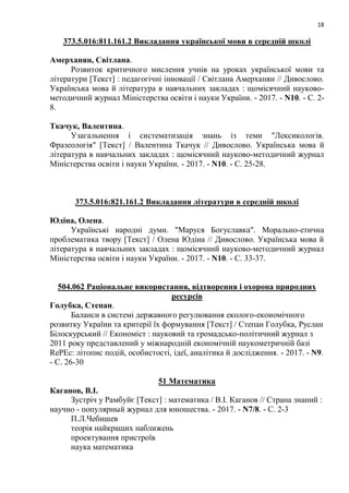 18
373.5.016:811.161.2 Викладання української мови в середній школі
Амерханян, Світлана.
Розвиток критичного мислення учнів на уроках української мови та
літератури [Текст] : педагогічні інновації / Світлана Амерханян // Дивослово.
Українська мова й література в навчальних закладах : щомісячний науково-
методичний журнал Міністерства освіти і науки України. - 2017. - N10. - С. 2-
8.
Ткачук, Валентина.
Узагальнення і систематизація знань із теми "Лексикологія.
Фразеологія" [Текст] / Валентина Ткачук // Дивослово. Українська мова й
література в навчальних закладах : щомісячний науково-методичний журнал
Міністерства освіти і науки України. - 2017. - N10. - С. 25-28.
373.5.016:821.161.2 Викладання літератури в середній школі
Юдіна, Олена.
Українські народні думи. "Маруся Богуславка". Морально-етична
проблематика твору [Текст] / Олена Юдіна // Дивослово. Українська мова й
література в навчальних закладах : щомісячний науково-методичний журнал
Міністерства освіти і науки України. - 2017. - N10. - С. 33-37.
504.062 Раціональне використання, відтворення і охорона природних
ресурсів
Голубка, Степан.
Баланси в системі державного регулювання еколого-економічного
розвитку України та критерії їх формування [Текст] / Степан Голубка, Руслан
Білоскурський // Економіст : науковий та громадсько-політичний журнал з
2011 року представлений у міжнародній економічній наукометричній базі
RePEc: літопис подій, особистості, ідеї, аналітика й дослідження. - 2017. - N9.
- С. 26-30
51 Математика
Каганов, В.І.
Зустріч у Рамбуйє [Текст] : математика / В.І. Каганов // Страна знаний :
научно - популярный журнал для юношества. - 2017. - N7/8. - С. 2-3
П.Л.Чебишев
теорія найкращих наближень
проектування пристроїв
наука математика
 