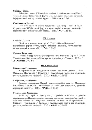 4
Сопова, Тетяна.
Бібліотека і читач ХХI століття: соціологія приймає виклики [Текст] /
Тетяна Сопова // Бібліотечний форум: історія, теорія і практика : науковий,
інформаційний щоквартальний журнал. - 2017. - N4. - С. 2-6.
Старостенко, Наталія.
Бібліотека як інформаційно-ресурсний медіа-центр [Текст] / Наталія
Старостенко // Бібліотечний форум: історія, теорія і практика : науковий,
інформаційний щоквартальний журнал. - 2017. - N4. - С. 15-17.
028 Читання
Баранова, Олена.
Підлітки та читання за чи проти? [Текст] / Олена Баранова //
Бібліотечний форум: історія, теорія і практика : науковий, інформаційний
щоквартальний журнал. - 2017. - N4. - С. 20-21.
Сорока, Валентина.
Читання в цифрову добу [Текст] : читання / Валентина Сорока // Освіта
України : офіційне видання Міністерства освіти і науки України. - 2017. - N
39 (9 жовтня). - С. 8-9
159.9 Психологія
Вихристюк, Мирослава.
Толерантність як невіддільний аспект виховання дитини [Текст] /
Мирослава Вихристюк // Психолог : Всеукраїнська газета для психологів,
учителів, соціальних педагогів. - 2017. - N19/20. - С. 70-72
Вихристюк, Мирослава.
Долаємо тривожність [Текст] : психокорекційне заняття / Мирослава
Вихристюк // Психолог : Всеукраїнська газета для психологів, учителів,
соціальних педагогів. - 2017. - N19/20. - С. 73-74
Герасименко, Єлизавета.
Казка про Тукі й Зукі [Текст] : робота психолога з дітьми-
переселенцями. Казка допомагає вирішити проблему травмуючої ситуації та
адаптації дитини, яка вимушена переїхати на нове місце проживання /
Єлизавета Герасименко // Психолог : Всеукраїнська газета для психологів,
учителів, соціальних педагогів. - 2017. - N19/20. - С. 64-69
 