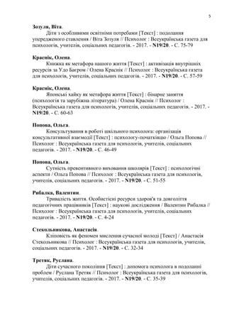 5
Зозуля, Віта.
Діти з особливими освітніми потребами [Текст] : подолання
упередженого ставлення / Віта Зозуля // Психолог : Всеукраїнська газета для
психологів, учителів, соціальних педагогів. - 2017. - N19/20. - С. 75-79
Краснік, Олена.
Книжка як метафора нашого життя [Текст] : активізація внутрішніх
ресурсів за Удо Баєром / Олена Краснік // Психолог : Всеукраїнська газета
для психологів, учителів, соціальних педагогів. - 2017. - N19/20. - С. 57-59
Краснік, Олена.
Японські хайку як метафора життя [Текст] : бінарне заняття
(психологія та зарубіжна література) / Олена Краснік // Психолог :
Всеукраїнська газета для психологів, учителів, соціальних педагогів. - 2017. -
N19/20. - С. 60-63
Попова, Ольга.
Консультування в роботі шкільного психолога: організація
консультативної взаємодії [Текст] : психологу-початківцю / Ольга Попова //
Психолог : Всеукраїнська газета для психологів, учителів, соціальних
педагогів. - 2017. - N19/20. - С. 46-49
Попова, Ольга.
Сутність превентивного виховання школярів [Текст] : психологічні
аспекти / Ольга Попова // Психолог : Всеукраїнська газета для психологів,
учителів, соціальних педагогів. - 2017. - N19/20. - С. 51-55
Рибалка, Валентин.
Тривалість життя. Особистісні ресурси здоров'я та довголіття
педагогічних працівників [Текст] : наукові дослідження / Валентин Рибалка //
Психолог : Всеукраїнська газета для психологів, учителів, соціальних
педагогів. - 2017. - N19/20. - С. 4-24
Стекольникова, Анастасія.
Кліповість як феномен мислення сучасної молоді [Текст] / Анастасія
Стекольникова // Психолог : Всеукраїнська газета для психологів, учителів,
соціальних педагогів. - 2017. - N19/20. - С. 32-34
Третяк, Руслана.
Діти сучасного покоління [Текст] : допомога психолога в подоланні
проблем / Руслана Третяк // Психолог : Всеукраїнська газета для психологів,
учителів, соціальних педагогів. - 2017. - N19/20. - С. 35-39
 