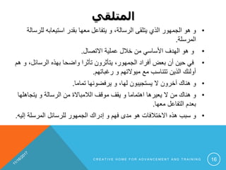 ‫المتلقي‬
•،‫الرسالة‬ ‫يتلقى‬ ‫الذي‬ ‫الجمهور‬ ‫هو‬ ‫و‬‫لل‬ ‫استيعابه‬ ‫بقدر‬ ‫معها‬ ‫يتفاعل‬ ‫و‬‫رسالة‬
‫المرسلة‬.
•‫االتصال‬ ‫عملية‬ ‫خالل‬ ‫من‬ ‫األساسي‬ ‫الهدف‬ ‫هو‬ ‫و‬.
•‫الرسائ‬ ‫بهذه‬ ‫واضحا‬ ‫تأثرا‬ ‫يتأثرون‬ ،‫الجمهور‬ ‫أفراد‬ ‫بعض‬ ‫أن‬ ‫حين‬ ‫في‬‫هم‬ ‫و‬ ،‫ل‬
‫رغباتهم‬ ‫و‬ ‫ميوالتهم‬ ‫مع‬ ‫تتناسب‬ ‫الذين‬ ‫أولئك‬.
•‫و‬‫ال‬ ‫آخرون‬ ‫هناك‬‫يستجيبون‬‫تماما‬ ‫يرفضونها‬ ‫و‬ ،‫لها‬.
•‫و‬‫يتجاهل‬ ‫و‬ ‫الرسالة‬ ‫من‬ ‫الالمباالة‬ ‫موقف‬ ‫يقف‬ ‫و‬ ‫اهتماما‬ ‫يعيرها‬ ‫ال‬ ‫من‬ ‫هناك‬‫ها‬
‫معها‬ ‫التفاعل‬ ‫بعدم‬.
•‫و‬‫إل‬ ‫المرسلة‬ ‫للرسائل‬ ‫الجمهور‬ ‫إدراك‬ ‫و‬ ‫فهم‬ ‫مدى‬ ‫هو‬ ‫االختالفات‬ ‫هذه‬ ‫سبب‬‫يه‬.
C R E A T I V E H O M E F O R A D V A N C E M E N T A N D T R A I N I N G 16
 