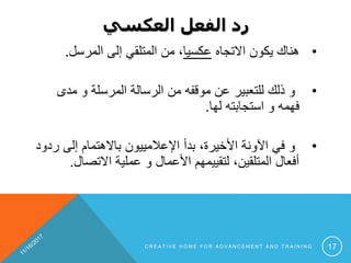 ‫العكسي‬ ‫الفعل‬ ‫رد‬
•‫االتجاه‬ ‫يكون‬ ‫هناك‬‫عكسيا‬‫إلى‬ ‫المتلقي‬ ‫من‬ ،‫المرسل‬.
•‫مدى‬ ‫و‬ ‫المرسلة‬ ‫الرسالة‬ ‫من‬ ‫موقفه‬ ‫عن‬ ‫للتعبير‬ ‫ذلك‬ ‫و‬
‫لها‬ ‫استجابته‬ ‫و‬ ‫فهمه‬.
•‫ر‬ ‫إلى‬ ‫باالهتمام‬ ‫اإلعالمييون‬ ‫بدأ‬ ،‫األخيرة‬ ‫اآلونة‬ ‫في‬ ‫و‬‫دود‬
‫االتصا‬ ‫عملية‬ ‫و‬ ‫األعمال‬ ‫لتقييمهم‬ ،‫المتلقين‬ ‫أفعال‬‫ل‬.
C R E A T I V E H O M E F O R A D V A N C E M E N T A N D T R A I N I N G 17
 
