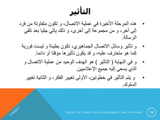 ‫التأثير‬
•‫من‬ ‫متفاوتة‬ ‫تكون‬ ‫و‬ ،‫االتصال‬ ‫عملية‬ ‫في‬ ‫األخيرة‬ ‫المرحلة‬ ‫هذه‬‫فرد‬
‫تلقي‬ ‫بعد‬ ‫جليا‬ ‫يأتي‬ ‫ذلك‬ ‫و‬ ،‫أخرى‬ ‫إلى‬ ‫مجموعة‬ ‫من‬ ‫و‬ ،‫أخر‬ ‫إلى‬
‫الرسالة‬.
•‫و‬‫ليست‬ ‫و‬ ‫بطيئة‬ ‫تكون‬ ،‫الجماهيري‬ ‫االتصال‬ ‫وسائل‬ ‫تأثير‬‫فورية‬
‫دائما‬ ‫أو‬ ‫مؤقتا‬ ‫تأثيرها‬ ‫يكون‬ ‫قد‬ ‫و‬ ،‫عليه‬ ‫متعارف‬ ‫هو‬ ‫كما‬.
•‫و‬‫النهاية‬ ‫في‬(‫التأثير‬)‫االتصال‬ ‫عملية‬ ‫من‬ ‫الوحيد‬ ‫الهدف‬ ‫هو‬‫و‬
‫اإلعالميين‬ ‫جميع‬ ‫إليه‬ ‫يسعى‬ ‫الذي‬.
•‫الث‬ ‫و‬ ،‫الفكر‬ ‫تغيير‬ ‫األولى‬ ،‫خطوتين‬ ‫في‬ ‫التأثير‬ ‫يتم‬ ‫و‬‫تغيير‬ ‫انية‬
‫السلوك‬.
C R E A T I V E H O M E F O R A D V A N C E M E N T A N D T R A I N I N G 18
 