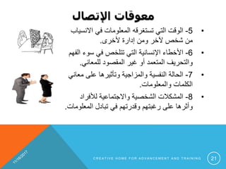 ‫اإلتصال‬ ‫معوقات‬
•5-‫االن‬ ‫في‬ ‫المعلومات‬ ‫تستغرقه‬ ‫التي‬ ‫الوقت‬‫سياب‬
‫ألخرى‬ ‫إدارة‬ ‫ومن‬ ‫آلخر‬ ‫شخص‬ ‫من‬.
•6-‫سوء‬ ‫في‬ ‫تتلخص‬ ‫التي‬ ‫اإلنسانية‬ ‫األخطاء‬‫الفهم‬
‫للمعاني‬ ‫المقصود‬ ‫غير‬ ‫أو‬ ‫المتعمد‬ ‫والتحريف‬.
•7-‫م‬ ‫على‬ ‫وتأثيرها‬ ‫والمزاجية‬ ‫النفسية‬ ‫الحالة‬‫عاني‬
‫والمعلومات‬ ‫الكلمات‬.
•8-‫لألفراد‬ ‫واالجتماعية‬ ‫الشخصية‬ ‫المشكالت‬
‫المعل‬ ‫تبادل‬ ‫في‬ ‫وقدرتهم‬ ‫رغبتهم‬ ‫على‬ ‫وأثرها‬‫ومات‬.
C R E A T I V E H O M E F O R A D V A N C E M E N T A N D T R A I N I N G 21
 