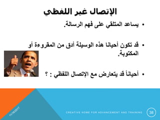 ‫اللفظي‬ ‫غير‬ ‫اإلتصال‬
•‫الرسالة‬ ‫فهم‬ ‫على‬ ‫المتلقي‬ ‫يساعد‬.
•‫أو‬ ‫المقروءة‬ ‫من‬ ‫أدق‬ ‫الوسيلة‬ ‫هذه‬ ‫أحيانا‬ ‫تكون‬ ‫قد‬
‫المكتوبة‬.
•‫اللفظي‬ ‫اإلتصال‬ ‫مع‬ ‫يتعارض‬ ‫قد‬ ً‫ا‬‫أحيان‬:‫؟‬
C R E A T I V E H O M E F O R A D V A N C E M E N T A N D T R A I N I N G 38
 