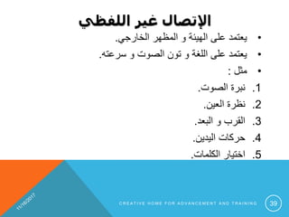 ‫اللفظي‬ ‫غير‬ ‫اإلتصال‬
•‫الخارجي‬ ‫المظهر‬ ‫و‬ ‫الهيئة‬ ‫على‬ ‫يعتمد‬.
•‫سرعته‬ ‫و‬ ‫الصوت‬ ‫تون‬ ‫و‬ ‫اللغة‬ ‫على‬ ‫يعتمد‬.
•‫مثل‬:
.1‫الصوت‬ ‫نبرة‬.
.2‫العين‬ ‫نظرة‬.
.3‫البعد‬ ‫و‬ ‫القرب‬.
.4‫اليدين‬ ‫حركات‬.
.5‫الكلمات‬ ‫اختيار‬.
C R E A T I V E H O M E F O R A D V A N C E M E N T A N D T R A I N I N G 39
 
