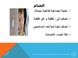 ‫الختام‬
•‫متبادلة‬ ‫تفاعلية‬ ‫اجتماعية‬ ‫عملية‬.
•‫إلى‬ ‫تصنف‬:‫لفظية‬ ‫غير‬ ‫و‬ ‫لفظية‬.
•‫المستمعين‬ ‫لعدد‬ ً‫ا‬‫تبع‬ ً‫ا‬‫أيض‬ ‫تصنف‬.
•‫اإلنصات‬ ،‫الجسد‬ ‫لغة‬!
C R E A T I V E H O M E F O R A D V A N C E M E N T A N D T R A I N I N G 58
 