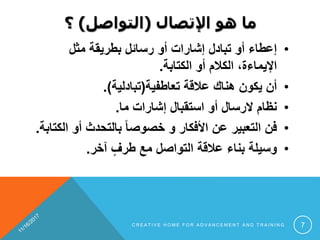 ‫اإلتصال‬ ‫هو‬ ‫ما‬(‫التواصل‬)‫؟‬
•‫مثل‬ ‫بطريقة‬ ‫رسائل‬ ‫أو‬ ‫إشارات‬ ‫تبادل‬ ‫أو‬ ‫إعطاء‬
‫الكتابة‬ ‫أو‬ ‫الكالم‬ ،‫اإليماءة‬.
•‫تعاطفية‬ ‫عالقة‬ ‫هناك‬ ‫يكون‬ ‫أن‬(‫تبادلية‬.)
•‫ما‬ ‫إشارات‬ ‫استقبال‬ ‫أو‬ ‫الرسال‬ ‫نظام‬.
•‫ا‬ ‫أو‬ ‫بالتحدث‬ ً‫ا‬‫خصوص‬ ‫و‬ ‫األفكار‬ ‫عن‬ ‫التعبير‬ ‫فن‬‫لكتابة‬.
•‫آخر‬ ٍ‫طرف‬ ‫مع‬ ‫التواصل‬ ‫عالقة‬ ‫بناء‬ ‫وسيلة‬.
C R E A T I V E H O M E F O R A D V A N C E M E N T A N D T R A I N I N G 7
 