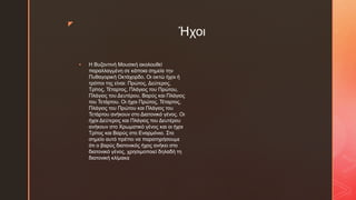 z
Ήχοι
 Η Βυζαντινή Μουσική ακολουθεί
παραλλαγμένη σε κάποια σημεία την
Πυθαγορική Οκτάχορδο. Οι οκτώ ήχοι ή
τρόποι της είναι: Πρώτος, Δεύτερος,
Τρίτος, Τέταρτος, Πλάγιος του Πρώτου,
Πλάγιος του Δευτέρου, Βαρύς και Πλάγιος
του Τετάρτου. Οι ήχοι Πρώτος, Τέταρτος,
Πλάγιος του Πρώτου και Πλάγιος του
Τετάρτου ανήκουν στο Διατονικό γένος. Οι
ήχοι Δεύτερος και Πλάγιος του Δευτέρου
ανήκουν στο Χρωματικό γένος και οι ήχοι
Τρίτος και Βαρύς στο Εναρμόνιο. Στο
σημείο αυτό πρέπει να παρατηρήσουμε
ότι ο βαρύς διατονικός ήχος ανήκει στο
διατονικό γένος, χρησιμοποιεί δηλαδή τη
διατονική κλίμακα
 