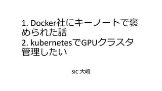 1. Docker社にキーノートで褒
められた話
2. kubernetesでGPUクラスタ
管理したい
SIC 大嶋
 
