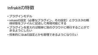 Infrakitの特徴
• プラグインモデル
• Infrakitの設定（必要なプラグイン、その設定）とクラスタの期
待状態をファイルに記述して再現可能にする
• プラグインを変えれば簡単に別のクラウドに移行することがで
きるようにしたい
• 将来的にはLBの設定とかも管理できるようになりたい
 