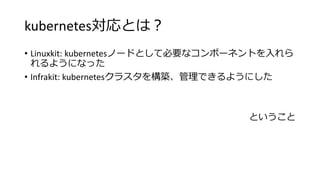 kubernetes対応とは？
• Linuxkit: kubernetesノードとして必要なコンポーネントを入れら
れるようになった
• Infrakit: kubernetesクラスタを構築、管理できるようにした
ということ
 