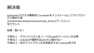 解決策
kubernetesクラスタ構築前にnv-dockerをインストールしてライブラリ
だけ集めた後
/var/lib/nvidia-docker/volumes/nvidia_driver/{バージョン}
をマウント
結果：動いた！
不満点１：マウントパスに各ノードのcudaのバージョンが必要
不満点２：nvdockerが最新のdockerだと動かない
不満点３：自分でライブラリを全部指定するとvolume多すぎ
 