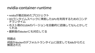 nvidia-container-runtime
• nvidiaが最近始めたプロジェクト
• OCIランタイムスペックに準拠したGPUを利用するためのコンテ
ナランタイム
• ホスト側のCUDAのバージョンを自動的に認識してなんとかして
くれる
• 最新版のdockerにも対応してる
問題点
何故かdockerのデフォルトランタイムに設定してもk8sからだと
無視された
 